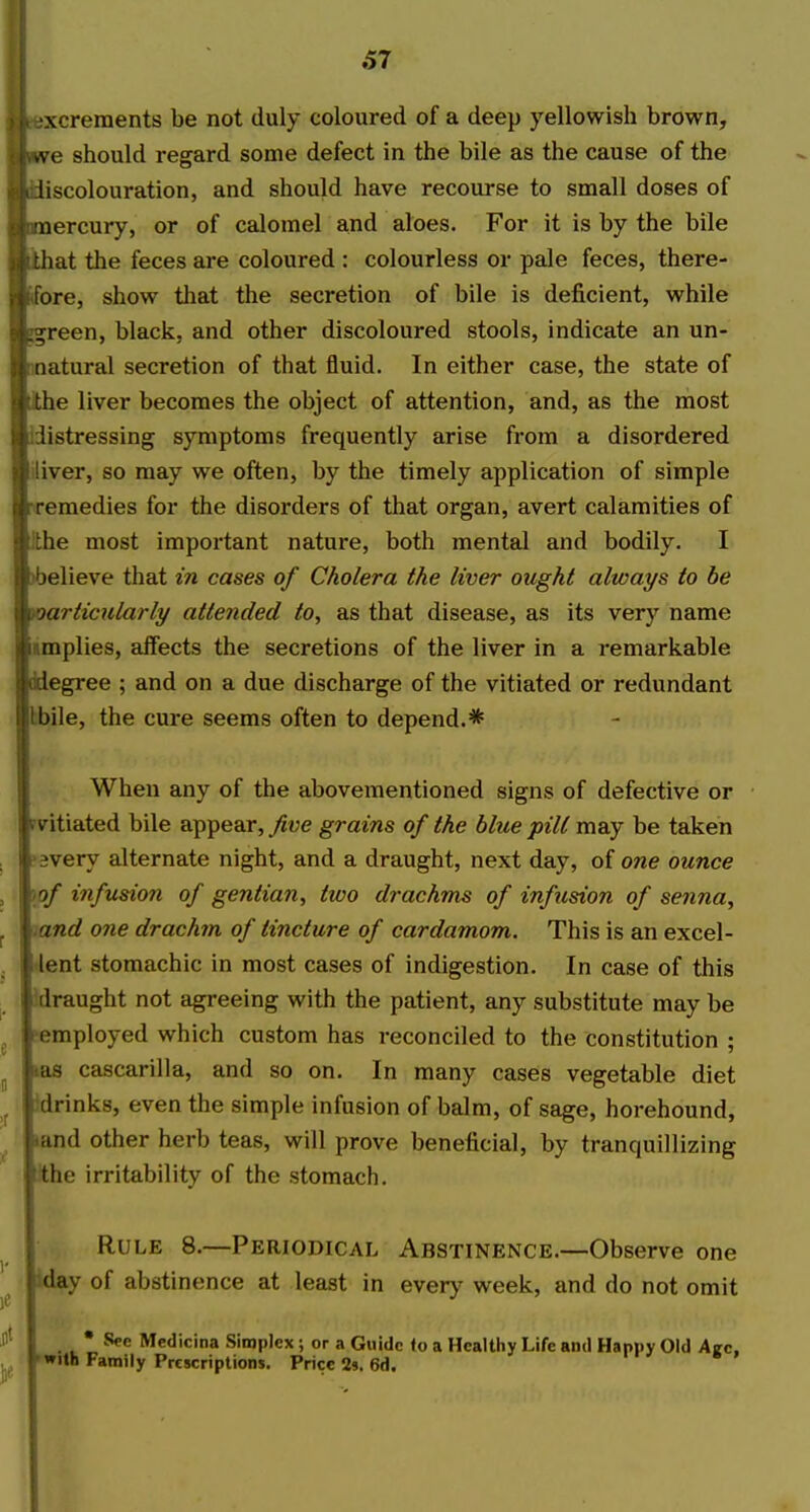 excrements be not duly coloured of a deep yellowish brown, vve should regard some defect in the bile as the cause of the liscolouration, and should have recourse to small doses of ■nercury, or of calomel and aloes. For it is by the bile hat the feces are coloured : colourless or pale feces, there- ore, show that the secretion of bile is deficient, while ^reen, black, and other discoloured stools, indicate an un- natural secretion of that fluid. In either case, the state of ■he liver becomes the object of attention, and, as the most iistressing symptoms frequently arise from a disordered liver, so may we often, by the timely application of simple remedies for the disorders of that organ, avert calamities of the most important nature, both mental and bodily. I )believe that in cases of Cholera the liver ought always to be particularly attended to, as that disease, as its very name implies, affects the secretions of the liver in a remarkable ddegree ; and on a due discharge of the vitiated or redundant :bile, the cure seems often to depend.* When any of the abovementioned signs of defective or fvitiated bile appear, five grains of the blue pill may be taken ^svery alternate night, and a draught, next day, oi one ounce )of infusion of gentian, two drachms of infusion of senna, and one drachm of tincture of cardamom. This is an excel- lent stomachic in most cases of indigestion. In case of this idraught not agreeing with the patient, any substitute may be pemployed which custom has reconciled to the constitution ; las cascarilla, and so on. In many cases vegetable diet 3drinks, even the simple infusion of balm, of sage, horehound, land other herb teas, will prove beneficial, by tranquillizing the irritability of the stomach. Rule 8.—Periodical Abstinence.—Observe one Way of abstinence at least in every week, and do not omit • See Medicina Simplex; or a Guide to a Healthy Life and Happy Old Azc, •with Family Prescriptions. Price 2». 6d.