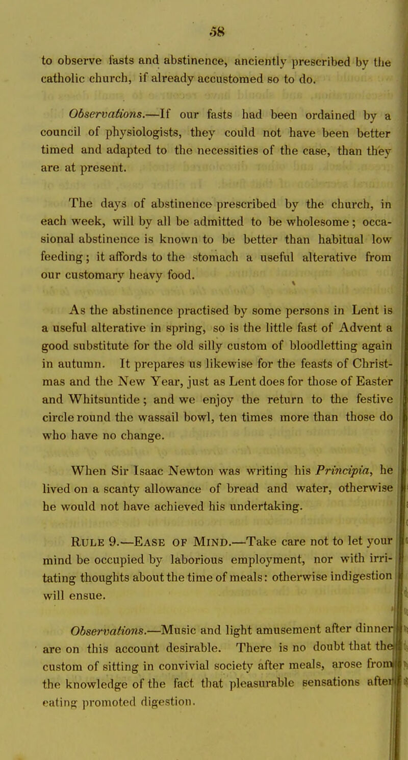 6» to observe lasts and abstinence, anciently prescribed by the catholic church, if already accustomed so to do. Observations.—If our fasts had been ordained by a council of physiologists, they could not have been better timed and adapted to the necessities of the case, than they are at present. The days of abstinence prescribed by the church, in each week, will by all be admitted to be wholesome; occa- sional abstinence is known to be better than habitual low feeding; it affords to the stomach a useful alterative from our customary heavy food. ^ As the abstinence practised by some persons in Lent is a useful alterative in spring, so is the little fast of Advent a good substitute for the old silly custom of bloodletting again in autumn. It prepares us likewise for the feasts of Christ- mas and the New Year, just as Lent does for those of Easter and Whitsuntide; and we enjoy the return to the festive circle round the wassail bowl, ten times more than those do who have no change. When Sir Isaac Newton was writing his Principia, he lived on a scanty allowance of bread and water, otherwise he would not have achieved his undertaking. Rule 9.—Ease of Mind.—Take care not to let your mind be occupied by laborious employment, nor with irri- j tating thoughts about the time of meals: otherwise indigestion will ensue. I Observations.—Music and light amusement after dinner are on this account desirable. There is no doubt that thej custom of sitting in convivial society after meals, arose fro the knowledge of the fact that pleasurable sensations afte eating promoted digestion.