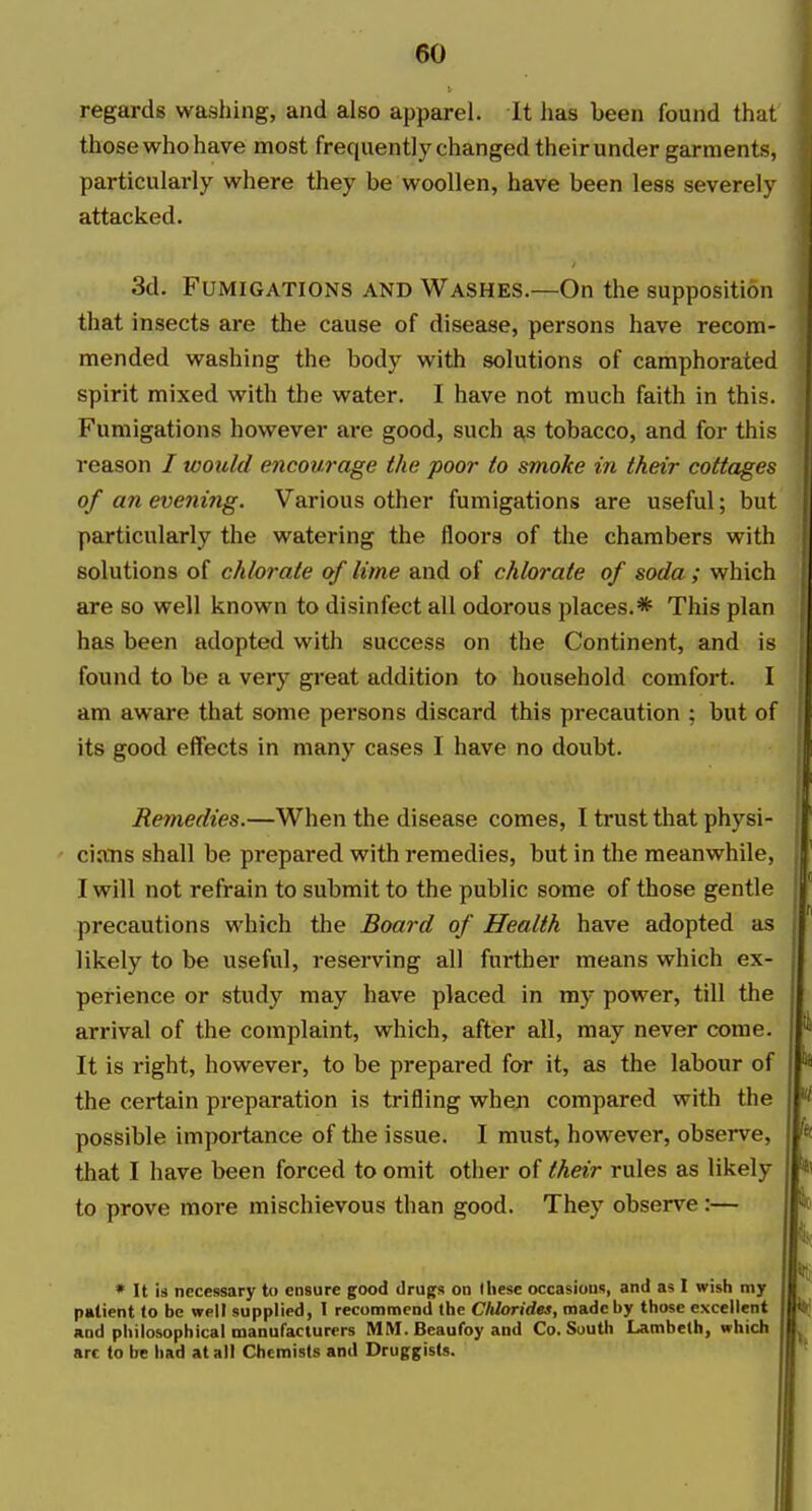 regards washing, and also apparel. It lias been found that those who have most frequently changed their under garments, particularly where they be woollen, have been less severely attacked. 3d. Fumigations and Washes.—On the supposition that insects are the cause of disease, persons have recom- mended washing the body with solutions of camphorated spirit mixed with the water. I have not much faith in this. Fumigations however are good, such j^s tobacco, and for this reason / woxild encourage the poor to smoke in their cottages of an evening. Various other fumigations are useful; but particularly the watering the floors of the chambers with solutions of chlorate of lime and of chlorate of soda ; which are so well known to disinfect all odorous places.* This plan has been adopted with success on the Continent, and is found to be a very great addition to household comfort. I am aware that some persons discard this precaution ; but of its good effects in many cases I have no doubt. Remedies.—When the disease comes, I trust that physi- cians shall be prepared with remedies, but in the meanwhile, I will not refrain to submit to the public some of those gentle precautions which the Board of Health have adopted as likely to be useful, reserving all further means which ex- perience or study may have placed in my power, till the arrival of the complaint, which, after all, may never come. It is right, however, to be prepared for it, as the labour of the certain preparation is trifling when compared with the possible importance of the issue. I must, however, observe, that I have been forced to omit other of their rules as likely to prove more mischievous than good. They observe:— * It is necessary to ensure good drugs on these occasions, and as I wish my patient to be weU supplied, I recommend the Chlorides, made by those excellent and philosophical manufacturers MM. Beaufoy and Co. South Lambeth, which art to be had at all Chemists and Druggists.