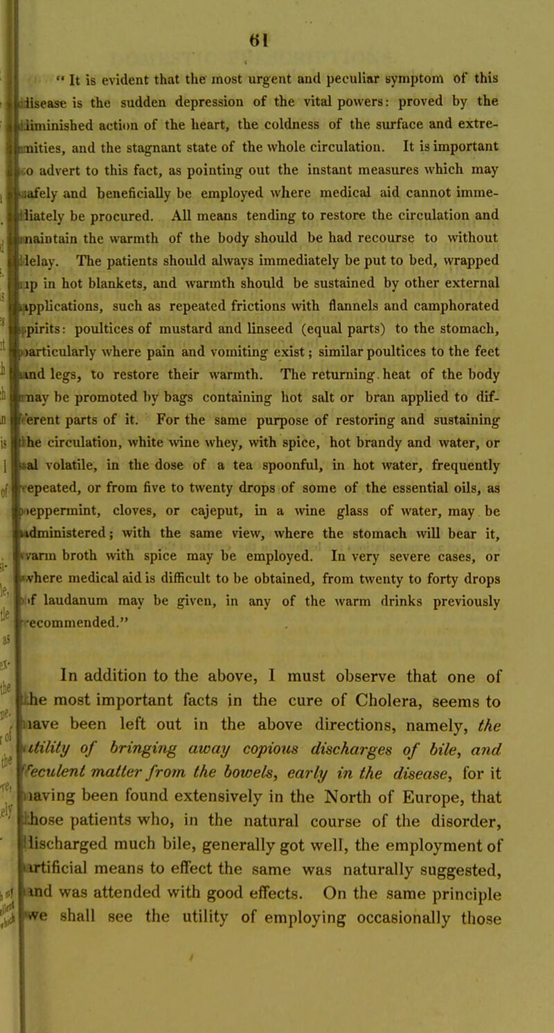  It is evident that the most urgent and peculiar symptom of this lisease is the sudden depression of the vital powers: proved by the iiminished action of the heart, the coldness of the surface and extre- nities, and the stagnant state of the whole circulation. It is important 0 advert to this fact, as pointing out the instant measures which may ;dfely and beneficially be employed where medical aid cannot imme- iiately be procured. AU means tending to restore the circulation and naintain the warmth of the body should be had recourse to without lelay. The patients should always immediately be put to bed, wrapped ■jp in hot blankets, and warmth should be sustained by other external l^pplications, such as repeated frictions with flannels and camphorated spirits: poultices of mustard and linseed (equal parts) to the stomach, »articularly where pain and vomiting exist; similar poultices to the feet and legs, to restore their warmth. The returning, heat of the body may be promoted by bags containing hot salt or bran applied to dif- 'e'erent parts of it. For the same purpose of restoring and sustaining ihe circulation, white ^vine whey, with spice, hot brandy and water, or *al volatile, in the dose of a tea spoonful, in hot water, frequently repeated, or from five to twenty drops of some of the essential oils, as Nieppermint, cloves, or cajeput, in a wine glass of water, may be lodministered; with the same view, where the stomach will bear it, fvarm broth with spice may be employed. In very severe cases, or »flrhere medical aid is difficult to be obtained, from twenty to forty drops ilif laudanum may be given, in any of the warm drinks previously recommended. In addition to the above, I must observe that one of khe most important facts in the cure of Cholera, seems to wave been left out in the above directions, namely, the utility of bringing away copious discharges of bile, and Yeculeni matter from the bowels, early in the disease, for it waving been found extensively in the North of Europe, that hhose patients who, in the natural course of the disorder, llischarged much bile, generally got well, the employment of artificial means to effect the same was naturally suggested, land was attended with good effects. On the same principle we shall see the utility of employing occasionally those