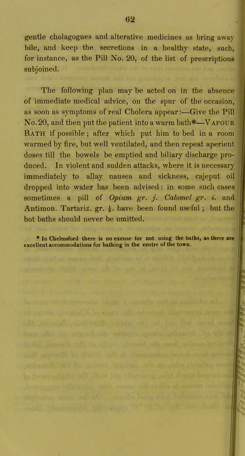 gentle cholagogues and alterative medicines as bring away bile, and keep the secretions in a healthy state, such, for instance, as the Pill No. 20, of the list of prescriptions subjoined. The following plan may be acted on in the absence of immediate medical advice, on the spur of the occasion, as soon as symptoms of real Cholera appear:—Give the Pill No. 20, and then put the patient into a warm bath*—Vapour Bath if possible; after which put him to bed in a room warmed by fire, but well ventilated, and then repeat aperient doses till the bowels be emptied and biliary discharge pro- duced. In violent and sudden attacks, where it is necessary immediately to allay nausea and sickness, cajeput oil dropped into water has been advised: in some such cases sometimes a pill of Opium gr. j. Calomel gr. i. and Antimon. Tartariz. gr. \. have been found useful; but the hot baths should never be omitted. * In Chelmsford there is no excuse (or not using the baths, as there are excellent accommodations fur bathing in the centre of the town.