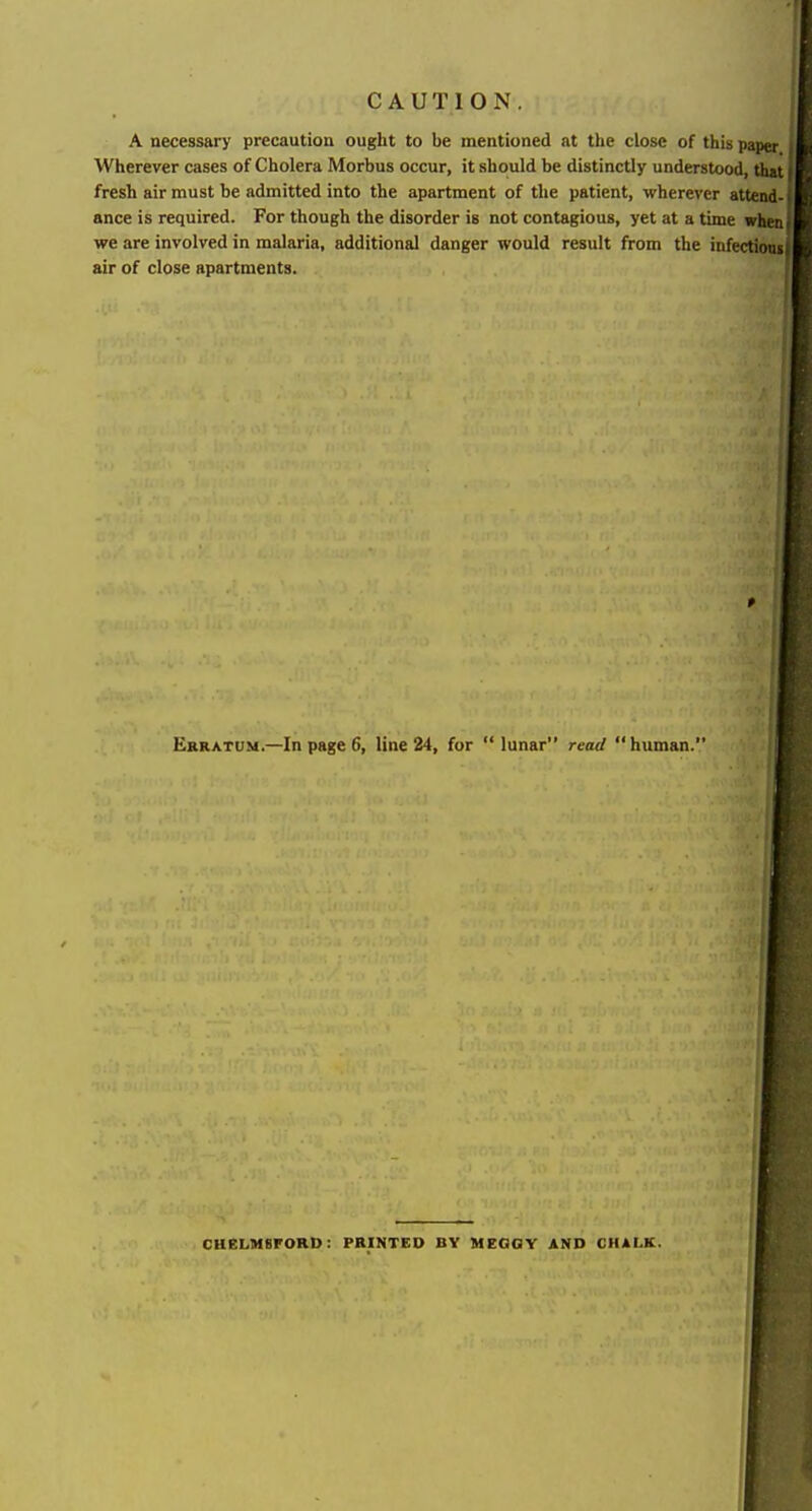 CAUTION. A necessary precaution ought to be mentioned at the close of this paper Wherever cases of Cholera Morbus occur, it should be distinctly understood, that fresh air must be admitted into the apartment of the patient, M'herever attend-1 ance is required. For though the disorder is not contagious, yet at a time wheal we are involved in malaria, additional danger would result from the infectionif air of close apartments. Erratum.—In page 6, line 24, for  lunar read  human. CHeLMBFORD: PRINTED BY MEGGY AND CHALK.