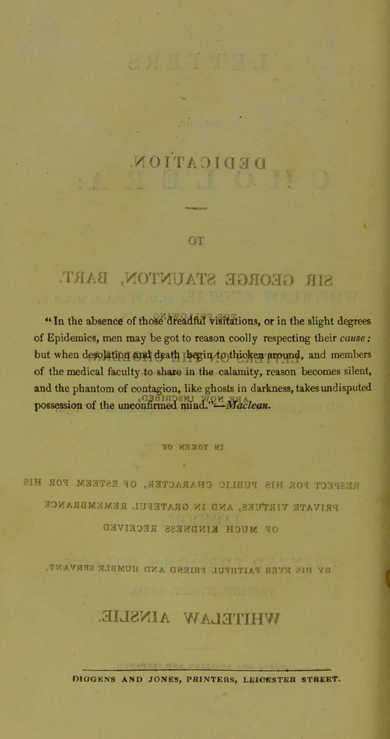 KOTTAOTCr 5rn OT : in All ,K0TOUAT8 aofl03o nm In the absence of thoise dreadful visitations, or in the slight degrees of Epidemics, men may be got to reason coolly respecting their cause; but when de^fojafipil ^pf^ d^atl} ilj^iq-t^jthiol^ej^ pip^ and members of the medical faculty to share in the calamity, reason becomes silent, and the phantom of contagion, like ghosts in darkness, takes undisputed possession of the uncon^rme5lm'ni''^ii'acZea«. ?iH HOT MaaT&a .aaTOAiiAHO ouau^ aiH zo'h. roaiea; .3IJ8VI1A WAjaTIHW niOGKNS AND JONES, PRINTERS, 1,EIC3KSTKR STHEKT.