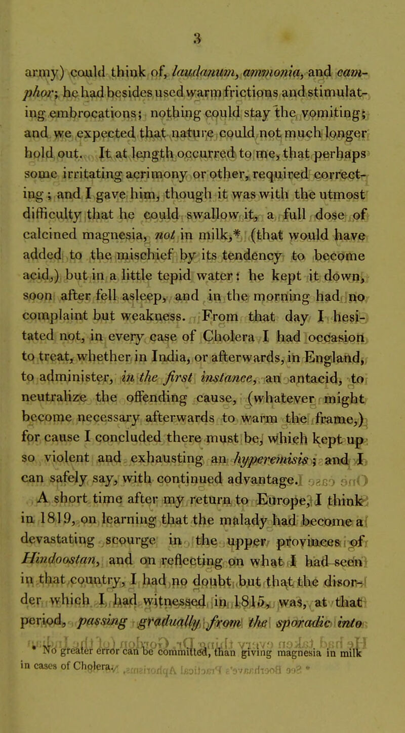 army) could think of, laudanum, am?Homa, md cam- phor; he had besides used warm frictions and stimulat- ing embrocations; nothing could stay the, vomiting; and we expected that nature could not much longer;; hold out. , Jt at length occurred to me, that perhaps' some irritating acrimony or other, required correct- ing ; and I gave him, though it was with the utmost difficulty that he could swallow.itir a, full dose of* calcined magnesia, noi in milk,* (that would have added to the mischief by its tendencyr to. become acidj) butin a little tepid water: he kept it down> saoni after fell asleep, and in the morning had no; complaint but weakness. From that day I hesi-., tated not, in every case of Cholera I had occasion to treat, whether in India, or afterwards, in England, to administer, i7i the first ^VwMwce, an antacid, to neutralize the offending cause, (whatever might become necessaiy afterwards to warm the: frame,) for cause I concluded there must be^ which kept up-, so violent and exhausting an aitd- vl,, can safely say^ with continued advantage.] ofiao onO A short time after my return to Europe, I think ? in 1819, on learning that the malady had become a; devastating scourge' in .fttie ;Upp(^r/ provinces r©f< Hindoostan, and on reflecting on what I had-sedn; in that.countij, I had no dpubt .b.ut that the disonr der whicK I;, fea(l witnesaed.iioclSlft,, was,, at that period, passing : .gr<stdmUyA/<K(m\ tM ^(madio.intei • Nd greater errcfr carflje commifttfa, than giving magnesia in milk in cases of Chqler^y.^ ,2«,snorlqA li;jij3/j.'< c'r/w-.riiooO 3'.)^ 