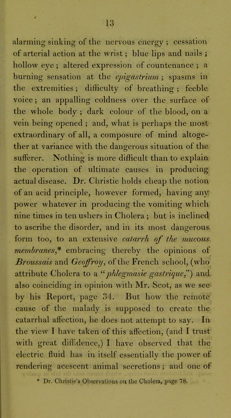 alarming sinking of the nervous energy ; cessation of arterial action at the wrist; blue lips and nails ; hollow eye ; altered expression of countenance ; a burning sensation at the epigastrium ; spasms in the extremities ; difficulty of breathing ; feeble voice; an appalling coldness over the surface of the whole body ; dark colour of the blood, on a vein being opened ; and, what is perhaps the most extraordinary of all, a composure of mind altoge- ther at variance with the dangerous situation of the sufferer. Nothing is more difficult than to explain the operation of ultimate causes in producing actual disease. Dr. Christie holds cheap the notion of an acid principle, however formed, having any power whatever in producing the vomiting which nine times in ten ushers in Cholera ; but is inclined to ascribe the disorder, and in its most dangerous form too, to an extensive catarrh of the mucous membranes,* embracing thereby the opinions of Broussais and Geoffroy, of the French school, (who attribute Cholera to a phlegmasie gastrique) andr also coinciding in opinion with Mr. Scot, as we see^ by his Report, page 34. But how the remote cause of the malady is supposed to create the catarrhal affection, he does not attempt to say. In. the view I have taken of this affection, (and I trust with great diffidence,) I have observed that the electric fluid has in itself essentially the power of rendering acescent animal secretions; and one of * Dr. Christie's Observations on the Cholera, page 78.