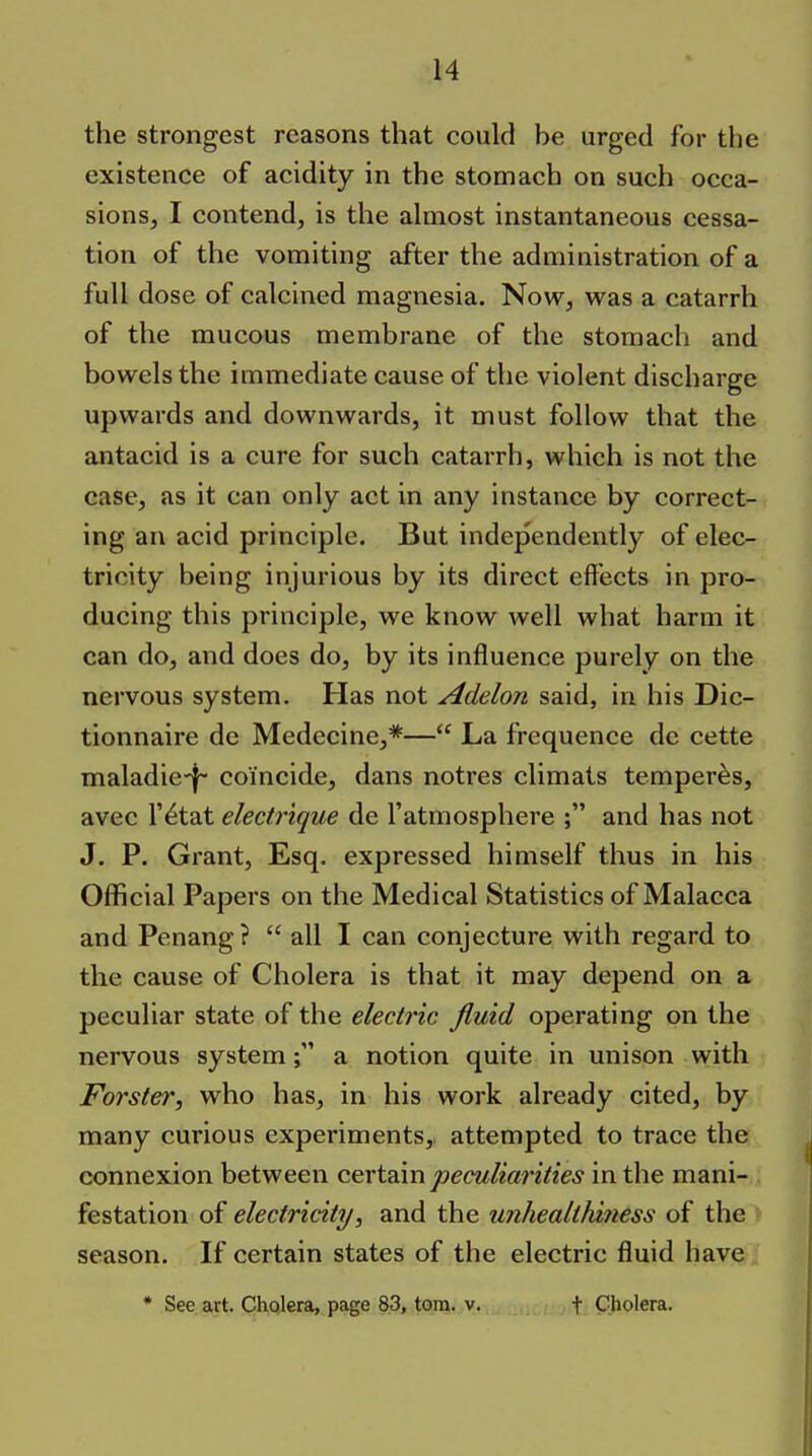 the strongest reasons that could be urged for the existence of acidity in the stomach on such occa- sions, I contend, is the almost instantaneous cessa- tion of the vomiting after the admiaistration of a full dose of calcined magnesia. Now, was a catarrh of the mucous membrane of the stomach and bowels the immediate cause of the violent discharge upwards and downwards, it must follow that the antacid is a cure for such catarrh, which is not the case, as it can only act in any instance by correct- ing an acid principle. But independently of elec- tricity being injurious by its direct effects in pro- ducing this principle, we know well what harm it can do, and does do, by its influence purely on the nervous system. Has not Adelon said, in his Dic- tionnaire de Medecine,*— La frequence de cette maladie-f- coincide, dans notres climats temperas, avec r^tat electrique de I'atmosphere ; and has not J. P. Grant, Esq. expressed himself thus in his Official Papers on the Medical Statistics of Malacca and Penang?  all I can conjecture with regard to the cause of Cholera is that it may depend on a peculiar state of the electric fluid operating on the nervous system; a notion quite in unison with Forster, who has, in his work already cited, by many curious experiments, attempted to trace the connexion between cexi3.m peculiarities in the mani- festation of electricity, and the unhealthzness of the season. If certain states of the electric fluid have * See art. Cholera, page 83, torn. v. f Cholera.