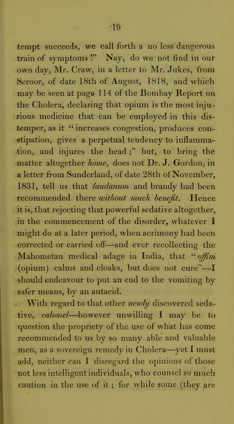tempt succeeds, we call forth a no less dangerous train of symptoms ! Nay, do we not find in our own day, Mr. Craw, in a letter to Mr. Jukes, from Seroor, of date 18th of August, 1818, and which may be seen at page 114 of the Bombay Report on the Cholera, declaring that opium is the most inju- rious medicine that can be employed in this dis- temper, as it  increases congestion, produces con- stipation, gives a perpetual tendency to inflamma- tion, and injures the head ; but, to bring the matter altogether home, does not Dr. J. Gordon, in a letter from Sunderland, of date 28th of November, 1831, tell us that laudanum and brandy had been recommended there without much benefit. Hence it is, that rejecting that powerful sedative altogether, in the commencement of the disorder, whatever I might do at a later period, when acrimony had been corrected or carried off—and ever recollecting the Mahometan medical adage in India, that  ojfim (opium) calms and cloaks, but does not cure—I should endeavour to put an end to the vomiting by safer means, by an antacid. With regard to that other newly discovered seda- tive, calomel—however unwilling I may be to question the propriety of the use of what has come recommended to us by so many able and valuable men, as a sovereign remedy in Cholera—yet I must add, neither can I disregard the opinions of those not less intelligent individuals, who counsel so much caution in the use of it ; for while some (they are