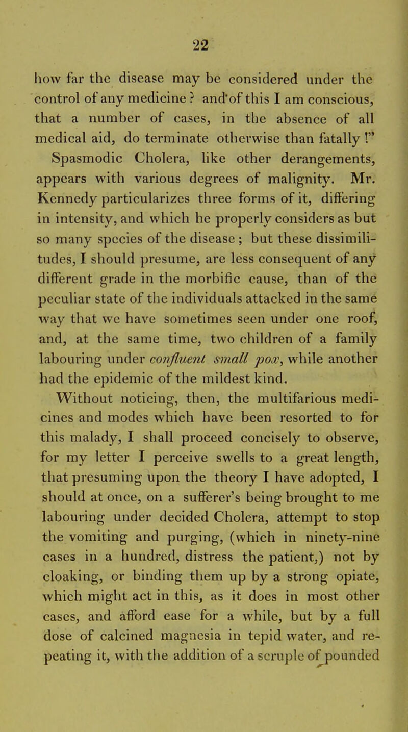 how far the disease may be considered under the control of any medicine ? and'of this I am conscious, that a number of cases, in tlie absence of all medical aid, do terminate otherwise than fatally ! Spasmodic Cholera, like other derangements, appears with various degrees of malignity. Mr. Kennedy particularizes three forms of it, differing in intensity, and which he properly considers as but so many species of the disease ; but these dissimili- tudes, I should presume, are less consequent of any difl^erent grade in the morbific cause, than of the peculiar state of the individuals attacked in the same way that we have sometimes seen under one roof, and, at the same time, two children of a family labouring under confluent small pox, while another had the epidemic of the mildest kind. Without noticing, then, the multifarious medi- cines and modes which have been resorted to for this malady, I shall proceed concisely to observe, for my letter I perceive swells to a great length, that presuming upon the theory I have adopted, I should at once, on a sufferer's being brought to me labouring under decided Cholera, attempt to stop the vomiting and purging, (which in ninety-nine cases in a hundred, distress the patient,) not by cloaking, or binding them up by a strong opiate, which might act in this, as it does in most other cases, and affbrd ease for a while, but by a full dose of calcined magnesia in tepid water, and re- peating it, with the addition of a scruple of pounded