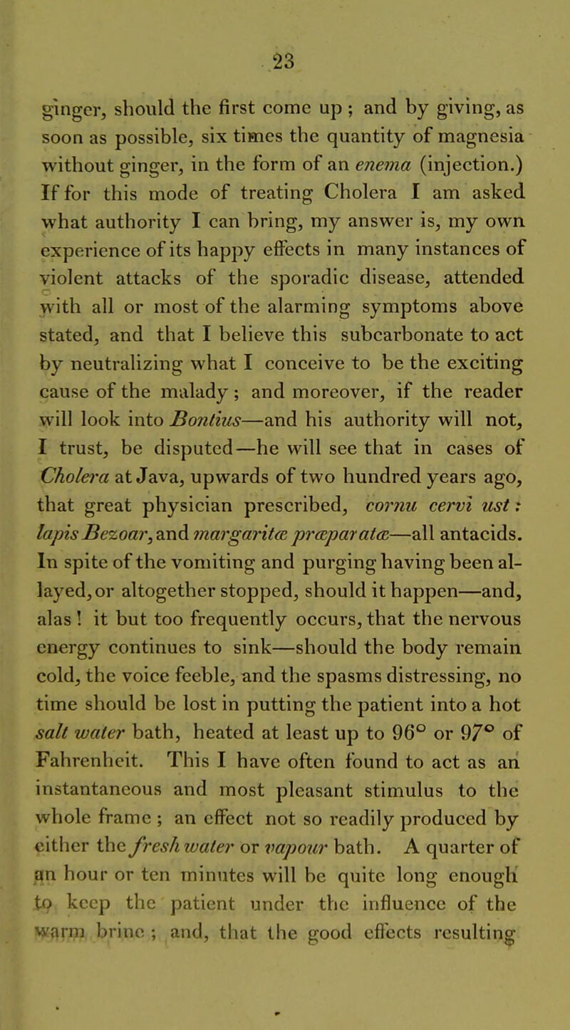 ginger, should the first come up ; and by giving, as soon as possible, six times the quantity of magnesia without ginger, in the form of an enema (injection.) If for this mode of treating Cholera I am asked what authority I can bring, my answer is, my own experience of its happy effects in many instances of violent attacks of the sporadic disease, attended with all or most of the alarming symptoms above stated, and that I believe this subcarbonate to act by neutralizing what I conceive to be the exciting cause of the malady; and moreover, if the reader will look into Bonlius—and his authority will not, I trust, be disputed—he will see that in cases of Cholei'a at Java, upwards of two hundred years ago, that great physician prescribed, cornu cervi list: lapisBe%oar,dinA margaritcB prccparatm—all antacids. In spite of the vomiting and purging having been al- layed, or altogether stopped, should it happen—and, alas ! it but too frequently occurs, that the nervous energy continues to sink—should the body remain cold, the voice feeble, and the spasms distressing, no time should be lost in putting the patient into a hot salt water bath, heated at least up to 96° or 97° of Fahrenheit. This I have often found to act as an instantaneous and most pleasant stimulus to the whole frame ; an effect not so readily produced by cither the fresh water or vapotcr bath. A quarter of an hour or ten miniites will be quite long enough to keep the patient under the influence of the warm brine ; and, that the good effects resulting