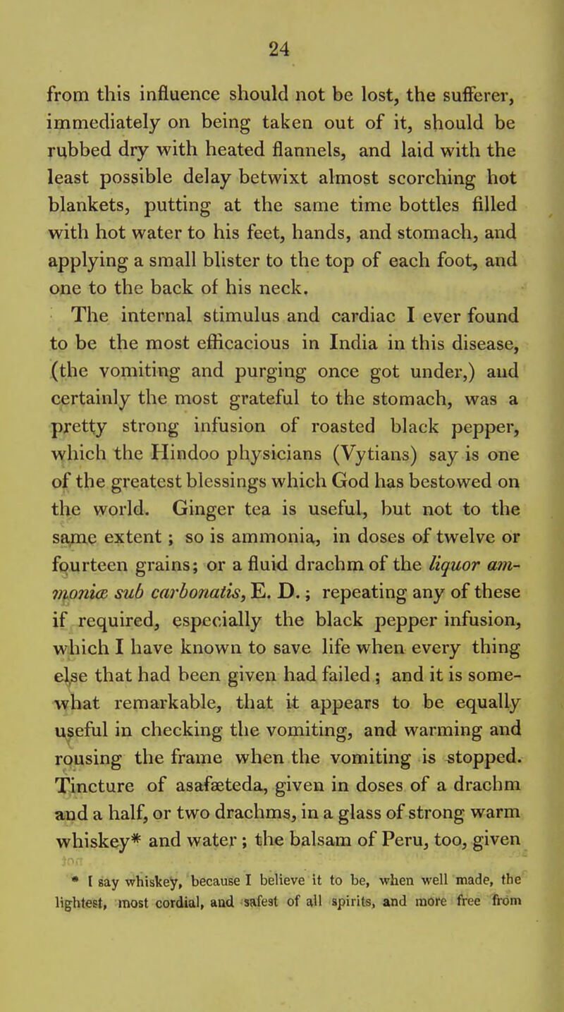 from this influence should not be lost, the sufferer, immediately on being taken out of it, should be rubbed dry with heated flannels, and laid with the least possible delay betwixt almost scorching hot blankets, putting at the same time bottles filled with hot water to his feet, hands, and stomach, and applying a small blister to the top of each foot, and one to the back of his neck. The internal stimulus and cardiac I ever found to be the most efficacious in India in this disease, (the vomiting and purging once got under,) and certainly the most grateful to the stomach, was a pretty strong infusion of roasted black pepper, which the Hindoo physicians (Vytians) say is one of the greatest blessings which God has bestowed on the world. Ginger tea is useful, but not to the saine extent; so is ammonia, in doses of twelve or fourteen grains; or a fluid drachm of the liquor am- ii}oni(R sub carbonatis, E. D.; repeating any of these if . required, especially the black pepper infusion, which I have known to save life when every thing el,se that had been given had failed ; and it is some- what remarkable, that it appears to be equally useful in checking the vomiting, and warming and rousing the frame when the vomiting is stopped. Tincture of asafaeteda, given in doses of a drachm and a half, or two drachms, in a glass of strong warm whiskey* and water; the balsam of Peru, too, given • I say whiskey, because I believe it to be, when well made, the lightest, most cordial, aad safest of all spirits, and more free from