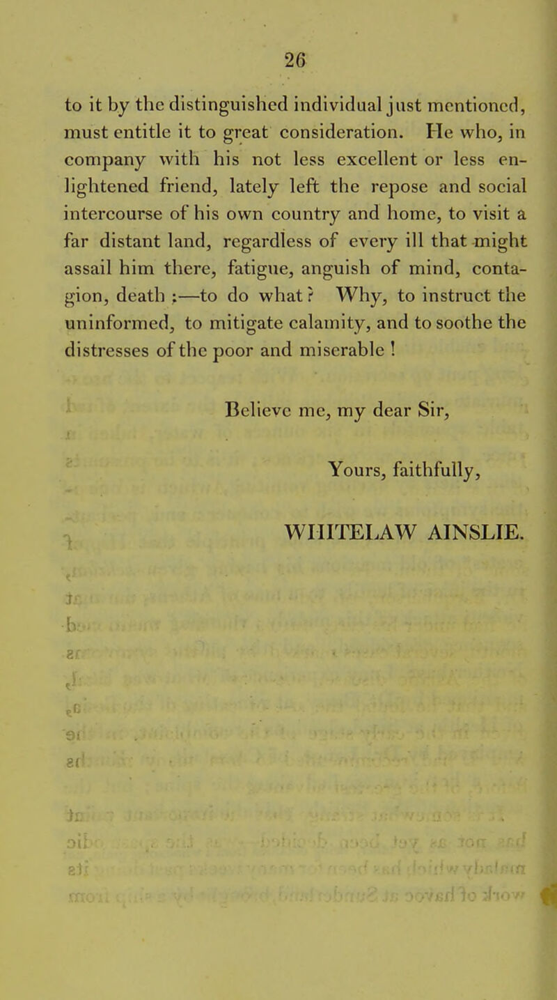 to it by the distinguished individual just mentioned, must entitle it to great consideration. He who, in company with his not less excellent or less en- lightened friend, lately left the repose and social intercourse of his own country and home, to visit a far distant land, regardless of every ill that -might assail him there, fatigue, anguish of mind, conta- gion, death :—to do what ? Why, to instruct the uninformed, to mitigate calamity, and to soothe the distresses of the poor and miserable ! Believe me, my dear Sir, Yours, faithfully. wnrrELAW ainslie.