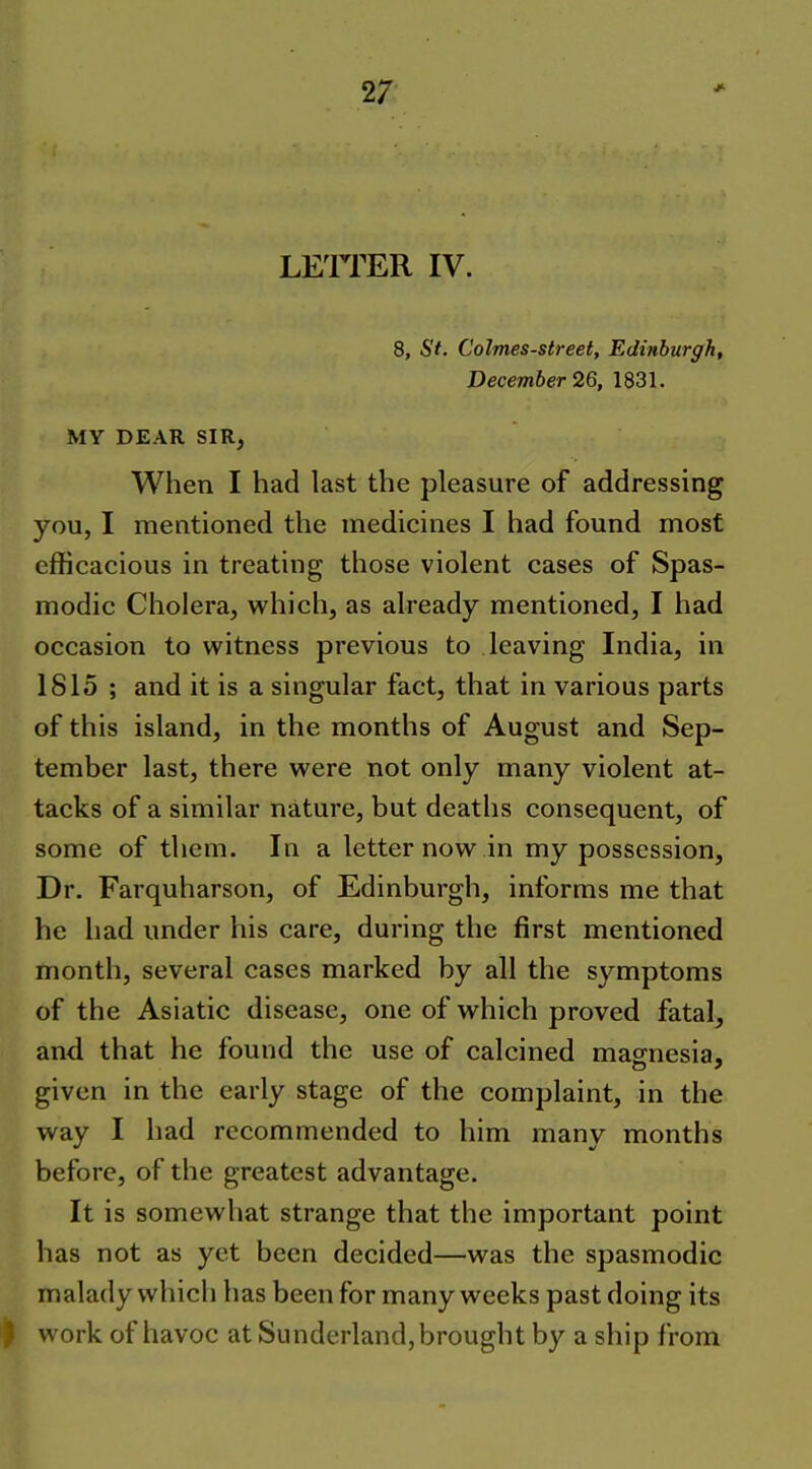 LEITER IV. 8, St. Colmes-street, Edinburgh, December 26, 1831. MY DEAR SIR, When I had last the pleasure of addressing you, I mentioned the medicines I had found most efficacious in treating those violent cases of Spas- modic Cholera, which, as already mentioned, I had occasion to witness previous to leaving India, in 1815 ; and it is a singular fact, that in various parts of this island, in the months of August and Sep- tember last, there were not only many violent at- tacks of a similar nature, but deaths consequent, of some of them. In a letter now in my possession. Dr. Farquharson, of Edinburgh, informs me that he had under his care, during the first mentioned month, several cases marked by all the symptoms of the Asiatic disease, one of which proved fatal, and that he found the use of calcined magnesia, given in the early stage of the complaint, in the way I had recommended to him many months before, of the greatest advantage. It is somewhat strange that the important point has not as yet been decided—was the spasmodic malady which has been for many weeks past doing its work of havoc at Sunderland, brought by a ship from