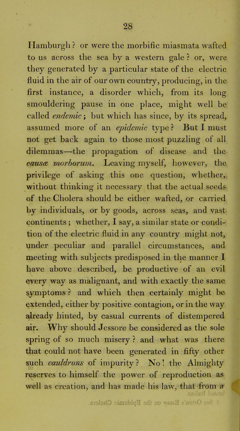 Hamburgh ? or were the morbific miasmata wafted to us across the sea by a western gale ? or, were they generated by a particular state of the electric fluid in the air of our own country, producing, in the first instance, a disorder which, from its long smouldering pause in one place, might well be called endemic; but which has since, by its spread, assumed more of an epidemic type ? But I must not get back again to those most puzzling of all dilemmas—the propagation of disease and the caus(R viorborum. Leaving myself, however, the privilege of asking this one question, whether, without thinking it necessary that the actual seeds of the Cholera should be either wafted, or carried by individuals, or by goods, across seas, and vast continents ; whether, I say, a similar state or condi- tion of the electric fluid in any country might not, under peculiar and parallel circumstances, and meeting with subjects predisposed in the manner I have above described, be productive of an evil every way as malignant, and with exactly the same symptoms ? and which then certainly might be extended, either by positive contagion, or in the way already hinted, by casual currents of distempered air. Why should Jessore be considered as the sole spring of so much misery ? and what was there that could not have been generated in fifty other auch cauldrons of impurity ? No ! the Almighty reserves to himself the power of reproduction as well as ci'cation, and has made his law, that fi'om a-