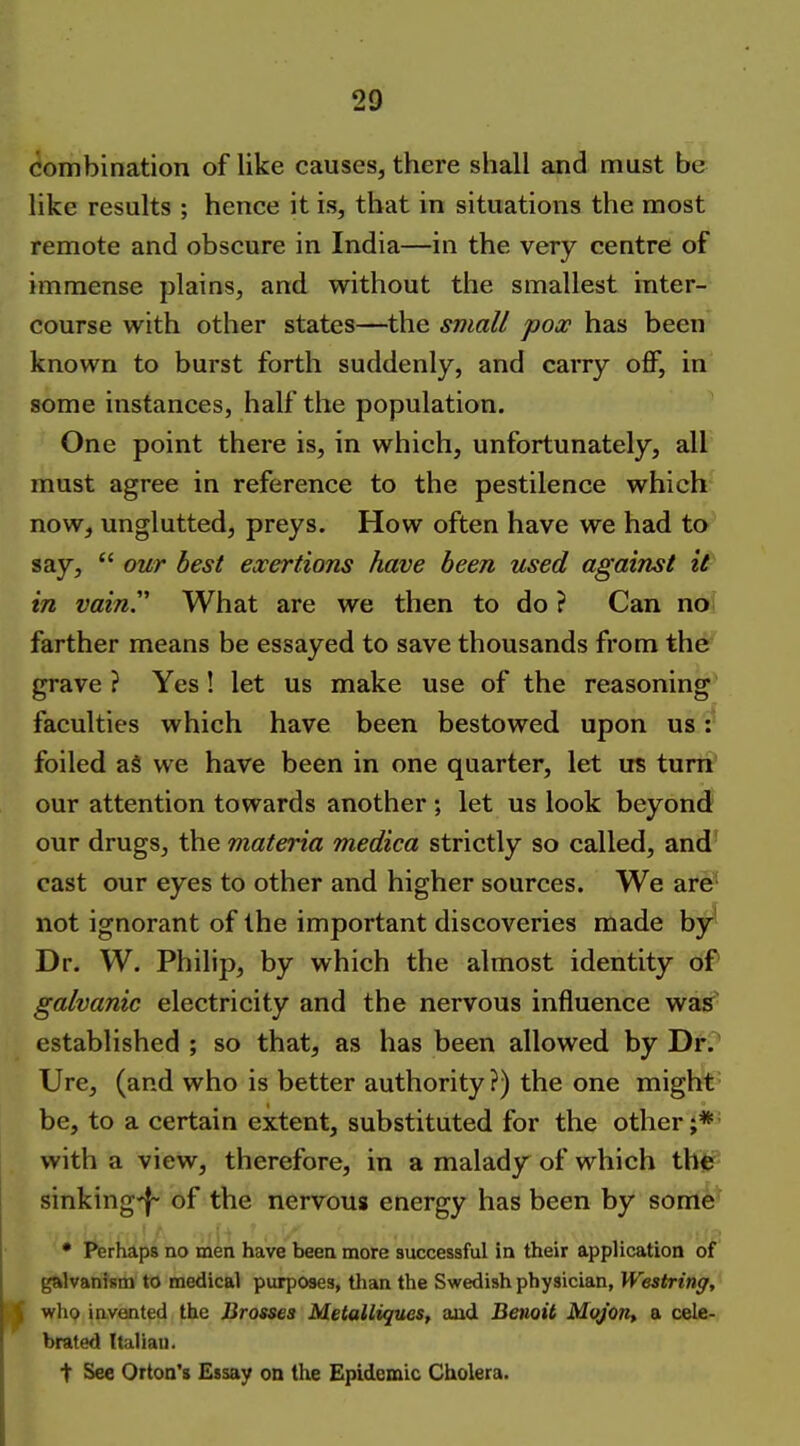 combination of like causes, there shall and must be like results ; hence it is, that in situations the most remote and obscure in India—in the very centre of immense plains, and without the smallest inter- course with other states—the small pox has been known to burst forth suddenly, and carry off, in some instances, half the population. One point there is, in which, unfortunately, all must agree in reference to the pestilence which now, unglutted, preys. How often have we had to say,  our best exertions have been used against it in vain.'' What are we then to do ? Can no farther means be essayed to save thousands from the grave ? Yes! let us make use of the reasoning faculties which have been bestowed upon us: foiled as we have been in one quarter, let us turn our attention towards another ; let us look beyond our drugs, the materia medica strictly so called, and cast our eyes to other and higher sources. We are' not ignorant of the important discoveries made by' Dr. W. Philip, by which the almost identity of galvanic electricity and the nervous influence was established ; so that, as has been allowed by Dr.' Ure, (and who is better authority?) the one might' be, to a certain extent, substituted for the other;*' with a view, therefore, in a malady of which thtr- sinking-f- of the nervous energy has been by some' • Perhaps no men have been more successful in their application of galvanism to medical purposes, than the Swedish physician, Westring, who invented the Brasses Metalliques, aud Benoit Moj'on, a cele- brated Italian. t See Orton's Essay on the Epidemic Cholera.