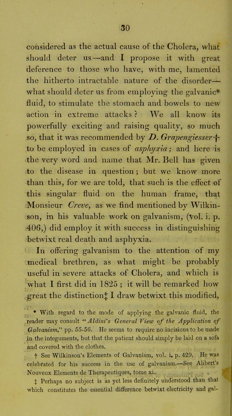 considered as the actual cause of the Cholera, what should deter us—and I propose it with great deference to those who have, with me, lamented the hitherto intractable nature of the disorder— what should deter us from employing the galvanic* fluid, to stimulate the stomach and bowels to new action in extreme attacks ? We all know its powerfully exciting and raising quality, so much so, that it was recommended by Z>. Grapengiesser-f- to be employed in cases of asphyxia-, and here is the very word and name that Mr. Bell has given to the disease in question; but we know more than this, for we are told, that such is the effect of this singular fluid on the human frame, that Monsieur Creve, as we find mentioned by Wilkin- son, in his valuable work on galvanism, ('Vol. i. p. 406,) did employ it with success in distinguishing betwixt real death and asphyxia. In offering galvanism to the attention of my medical brethren, as what might be probably useful in severe attacks of Cholera, and which is what I first did in 1825 ; it will be remarked how ^great the distinction:}; I draw betwixt this modified, • With regard to the mode of applying the galvanic fluid, the reader may consult  AldinVs General View of the Application of Galvanism, pp. 55-56. He seems to require no incisions to be made in the integuments, but that the patient should simply be laid on a sofa and covered with the clothes. t See Wilkinson's Elements of Galvanism, vol. i. p. 429. He was celebrated for his success in the use of galvanism.—See AUbert's Nouveux Elements de Therapeutiques, tome xi. .itjOiCMirl*? 3d3 * X Perhaps no subject is as yet less definitely understood than that which constitutes the essential difference betwixt electricity and gal-