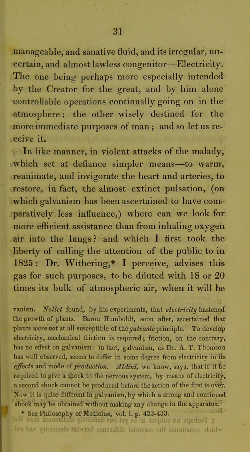 manageable, and sanative fluid, and its irregular, un- certain, and almost lawless congenitor—Electricity. The one being perhaps more especially intended by the Creator for the great, and by him alone controllable operations continually going on in the atmosphere; the other wisely destined for the more immediate purposes of man ; and so let us re- ceive it. In like manner, in violent attacks of the malady, which set at defiance simpler means—^to warm, reanimate, and invigorate the heart and arteries, to restore, in fact, the almost extinct pulsation, (on which galvanism has been ascertained to have comr- paratively less influence,) where can we look for more efficient assistance than from inhaling oxygen air into the lungs ? and which I first took the liberty of calling the attention of the public to in 1825: Dr. Withering,* I perceive, advises this gas for such purposes, to be diluted with 18 or 20 times its bulk of atmospheric air, when it will be vanism. NoUet found, by his experiments, that electricity hastened the growth of plants. Baron Humboldt, soon after, ascertained that plants were not at all susceptible of the galvanic principle. To develop electricity, mechanical friction is required; friction, on the contrary, has no effect on galvanism: in fact, galvanism, as Dr. A. T. Thomson has well observed, seems to differ in some degree from electricity in its effects and mode of production. Aldini, we know, says, that if it be required to give a shock to the nervous system, by means of electricity, a second shock cannot be produced before the action of the first is ovdr. Now it is quite different in galvanism, by which a strong and continued shoclc'niay be obtained without making any change in the apparatus^-' .* See Philosophy of Medicine, vol. i. p. 423-433. ^ ^ ' bnr vrfiohlaalo txiwjad oonoiaftib Wiiaann odt aoJHJilgnoo rioirfv-