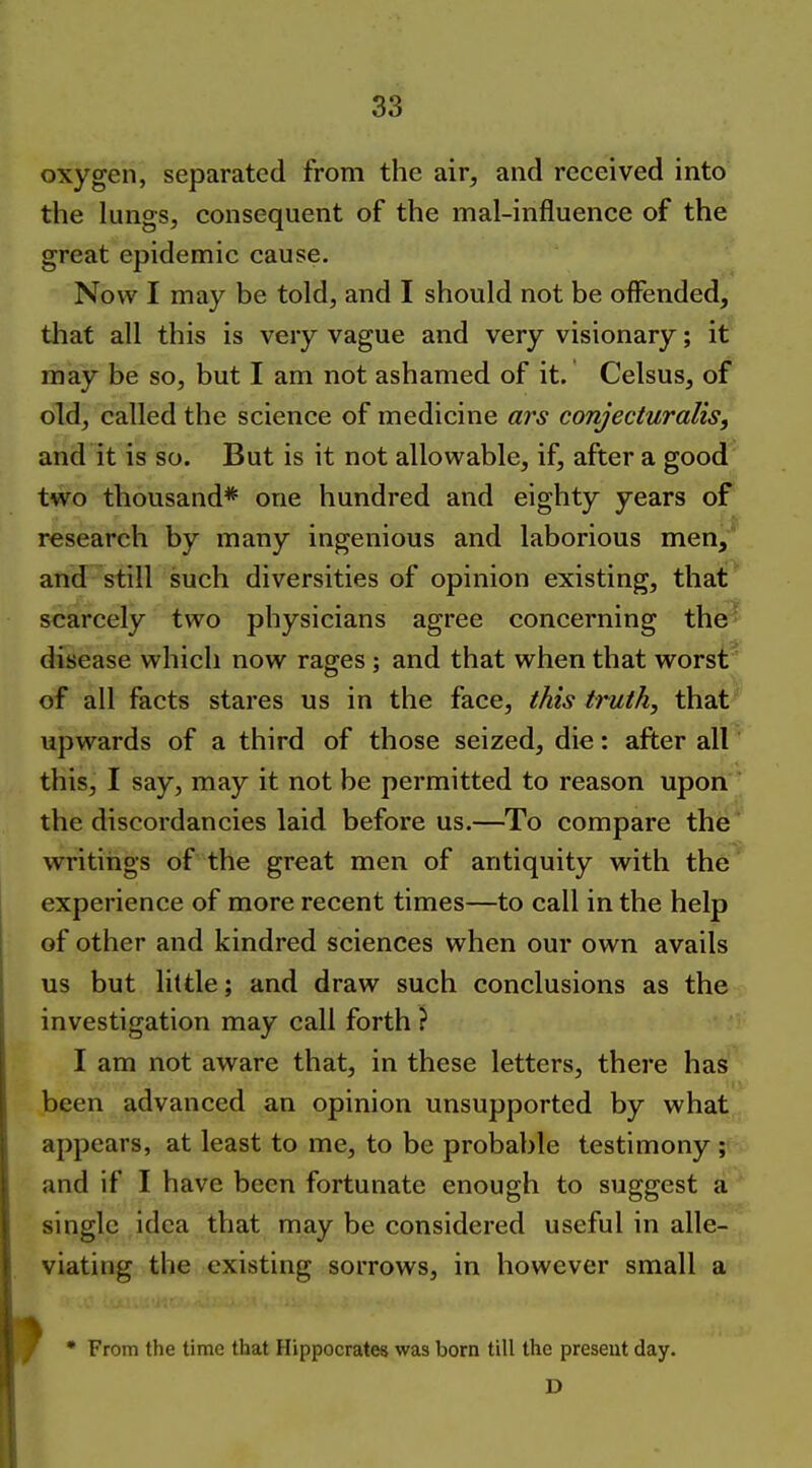 oxygen, separated from the air, and received into the lungs, consequent of the mal-influence of the great epidemic cause. Now I may be told, and I should not be oflPended, that all this is very vague and very visionary; it may be so, but I am not ashamed of it. Celsus, of old, called the science of medicine ars conjecturalis, and it is so. But is it not allowable, if, after a good two thousand* one hundred and eighty years of research by many ingenious and laborious men, and still such diversities of opinion existing, that scarcely two physicians agree concerning the- disease which now rages ; and that when that worst' of all facts stares us in the face, this truth, that^ upwards of a third of those seized, die: after all this, I say, may it not be permitted to reason upon  the discordancies laid before us.—To compare the* writings of the great men of antiquity with the experience of more recent times—to call in the help of other and kindred sciences when our own avails us but little; and draw such conclusions as the investigation may call forth ? I am not aware that, in these letters, there has been advanced an opinion unsupported by what appears, at least to me, to be probable testimony ; and if I have been fortunate enough to suggest a single idea that may be considered useful in alle- viating the existing sorrows, in however small a • From the time that Hippocrates was born till the present day. D