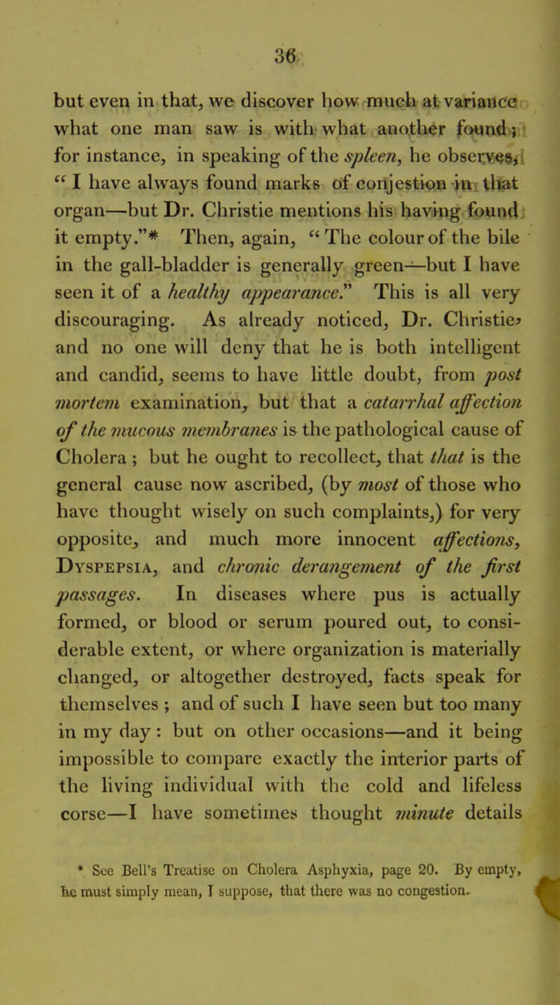 but even in that, we discover how much at variance w^hat one man saw is with what another found; for instance, in speaking of the spleen, he obser,v§8<i *^ I have always found marks of conjestion iu; that organ—but Dr. Christie mentions his having found it empty.* Then, again,  The colour of the bile in the gall-bladder is generally green—but I have seen it of a healthy appearance. This is all very discouraging. As already noticed. Dr. Christie^ and no one will deny that he is both intelligent and candid, seems to have little doubt, from post mortem examination, but that a catarrhal affection of the mucous membranes is the pathological cause of Cholera ; but he ought to recollect, that that is the general cause now ascribed, (by most of those who have thought wisely on such complaints,) for very opposite, and much more innocent affections. Dyspepsia, and chronic derangement of the first passages. In diseases where pus is actually formed, or blood or serum poured out, to consi- derable extent, or where organization is materially changed, or altogether destroyed, facts speak for themselves ; and of such I have seen but too many in my day: but on other occasions—and it being impossible to compare exactly the interior parts of the living individual with the cold and lifeless corse—I have sometimes thought minute details * See Bell's Treatise on Cholera Asphyxia, page 20. By empty, fee must simply mean, I suppose, that there was no congestion.