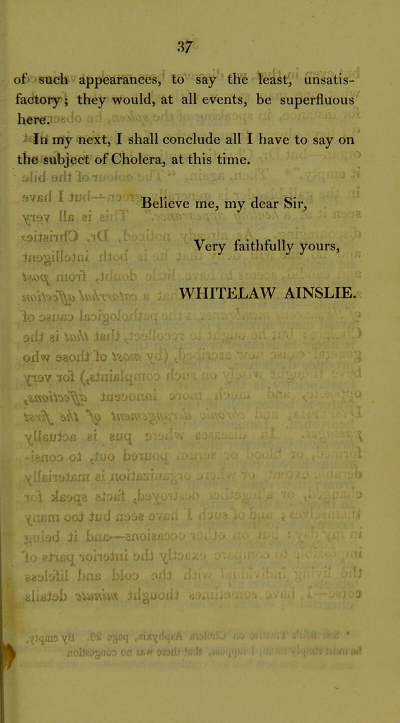 of^ such appearances,^ l&' Wf*^ tM fe'alt^ unsatis- factory; they would, at all events, be superfluous heref^j<r.>-!o ' ■ Itii my next, I shall conclude all I have to say on the subject of Cholera, at this time. Very faithfully yours, ^sioo^ mo jl w^.-^x ^ WHITELAW AINSLIE. odw aaodi ic A i).