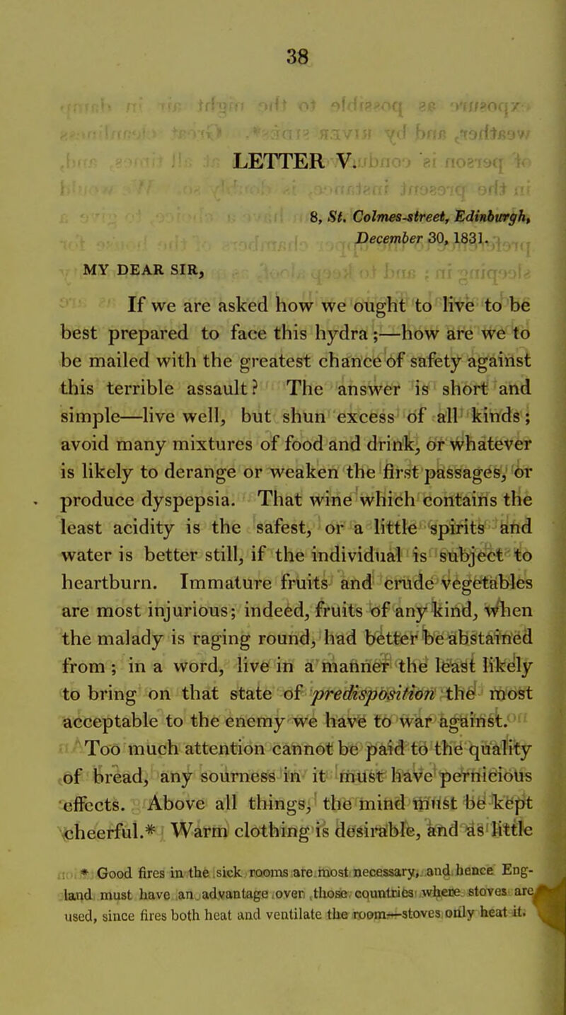 LETTER ¥i.'rl)fio') m nog-racf i 8, .9^ Colmesstreet, Edinburgh, December 30,1831. MY DEAR SIR, If we are asked how we ought to live to be best prepared to face this hydra;—how are we to be mailed with the greatest chance of safety against this terrible assault? The answer is short and simple—live well, but shun excess of all kinds; avoid many mixtures of food and drink, or whatever is likely to derange or weaken the first passages, or produce dyspepsia. That wine which contains the least acidity is the safest, or a littk spirits ftfid water is better still, if the individual is'Stibje^ct to heartburn. Immature fruits and crude vegetables are most injurious; indeed, fruits of any kind, vrhen the malady is raging round, had better beabstairied from ; in a word, live in a mahrier the least likely to bring on that state of predisposition tliii most acceptable to the enemy we have to war against. • Too much attention cannot be paid to th^ quality 6f bread, any sourness in-'it'irhust have'petnidioUs effects. Above all things, 4he 'tniftd tii'rtst bfe^ k^pt cheerful.* Warm clothing is desira'bre, knd ids'little : * Good fires in the sick rooirts are most necessary, and. hence Eng- land must have an. advantage .over.,those, cquntrics where stoves ar used, since fires both heat and ventilate the iroom^r-stoves. oiily heat it;