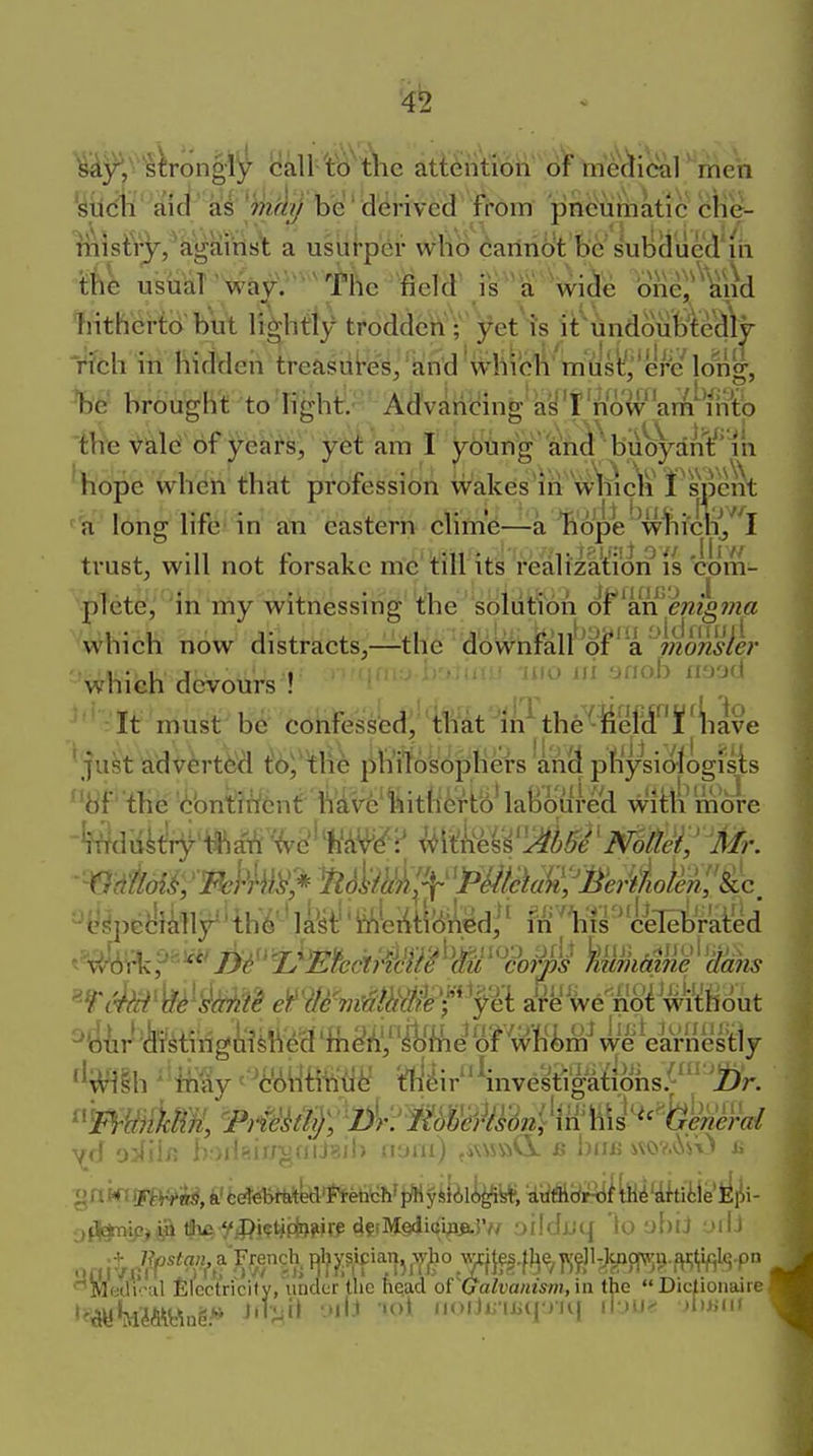 '4^ men '^tidil aid as '^ifl!?/ be' derived from pneuthatic blie^ a usiii-per who carihb't be subcl'ued'ih ifee usiiaT way; -^ tile ^eld\i^^^^^Wide bne^'^'^nd hitherto bill lightly trodden ;' yet is it'undouMeclly Vfch in hidden treasui-es/'^nd which must','ere long, %^ hrbugh't to 'Rghtr.- Advaricing^ay'I now am nVtp th'e Vald of years, yet am I J^bting' 1^h^^bu%-dnt^'in 'h'ope When that profession wakes m w-ine\i rs\)cnt ■^'a long life' in an eastern clime—-a liope ^w^iclij^'l trust, will not forsake me'till its'i'ealizat;ion plete, in my witnessing the sbliitton o¥^a:n enig7?ia ^which now distracts,—-the dbWnf^all'^oF'a'V;20W*/i;' which devours ! oo in anoh n^.d -'It must'be confessed, that in'the -iieM¥^^iave ' just advert^ t'b^'tlie phitbsbphers an(l pfiysiotogisis bf' the '<!;bntent h^vfe'^hith^tii'laBovifwl witti more ^e^pediklr'th6''lkt'i4titi(ifedi' M^1il^'&[i^raied ^'c4^'WMrs em'Tj^^mff^ aW^w^i'S^^^i^Hciut ^tl^ir^'feting^ii^M %^iV/'^%e^ WrVil^^ f^^lh ' My tfti^ir Westipi^hs^'';i)r. ^(i lv>ihirfv!iij^i!) auiii) .MSftd B i)inj iWV.'.ViO ii ofS^ip>tSiA yii?i?t*(fo?>r^ «if!M§di(;ipji.JV/ Dildjjq 'to abiJ otli Mwli''Hl filcctri'city, under the n^ad o{^(jalvanism, ia the Diclionaire