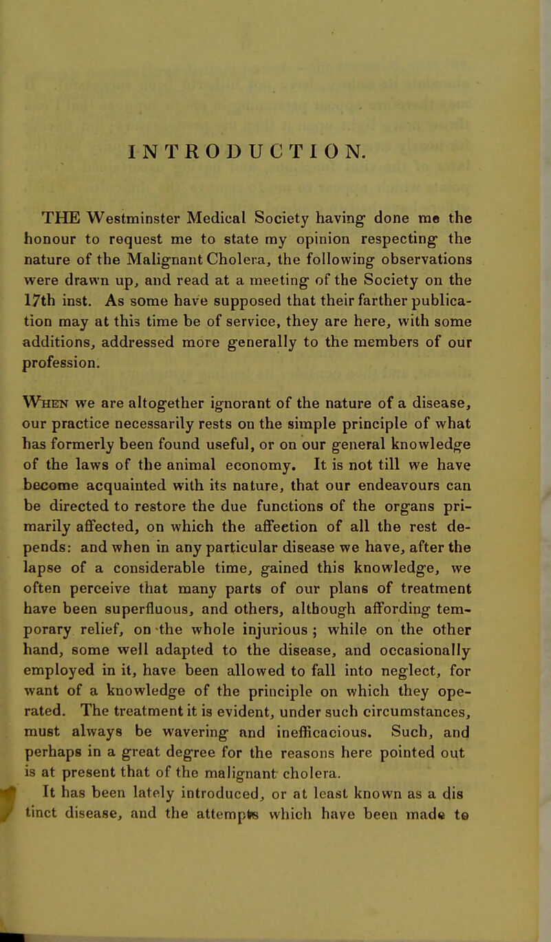 INTRODUCTION. THE Westminster Medical Society having done me the honour to request me to state my opinion respecting- the nature of the Malignant Cholera, the following observations w^ere drawn up, and read at a meeting of the Society on the 17th inst. As some have supposed that their farther publica- tion may at this time be of service, they are here, with some additions, addressed more generally to the members of our profession. When we are altogether ignorant of the nature of a disease, our practice necessarily rests on the simple principle of what has formerly been found useful, or on our general knowledge of the laws of the animal economy. It is not till we have become acquainted with its nature, that our endeavours can be directed to restore the due functions of the organs pri- marily affected, on which the affection of all the rest de- pends: and when in any particular disease we have, after the lapse of a considerable time, gained this knowledge, we often perceive that many parts of our plans of treatment have been superfluous, and others, although affording tem- porary relief, on the whole injurious ; while on the other hand, some well adapted to the disease, and occasionally employed in it, have been allowed to fall into neglect, for want of a knowledge of the principle on which they ope- rated. The treatment it is evident, under such circumstances, must always be wavering and inefficacious. Such, and perhaps in a great degree for the reasons here pointed out is at present that of the malignant cholera. It has been lately introduced, or at least known as a dis / tinct disease, and the attempte which have been made te