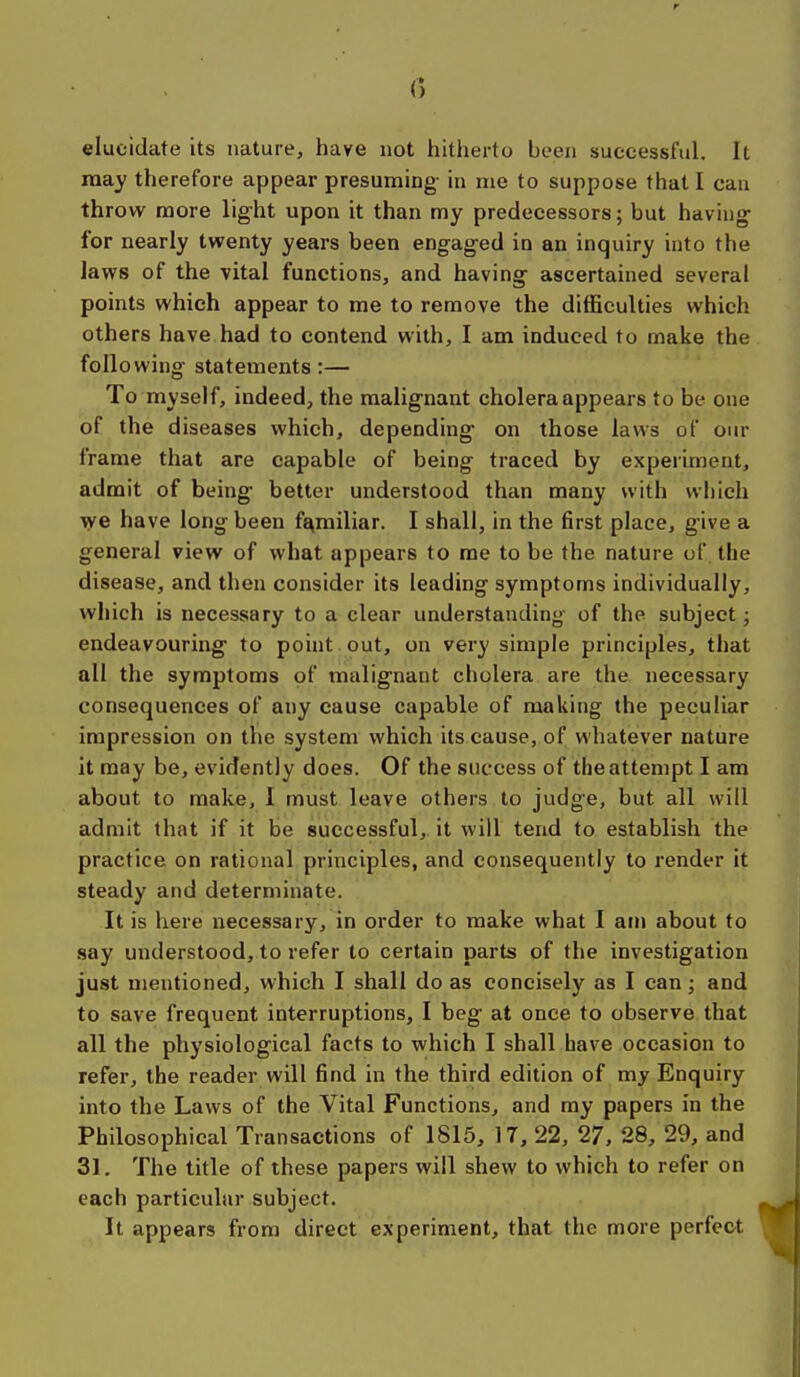 elucidate its nature, have not hitherto been successful. It may therefore appear presuming- in me to suppose that I can throw more light upon it than my predecessors; but having for nearly twenty years been engaged in an inquiry into the laws of the vital functions, and having ascertained several points which appear to me to remove the difficulties which others have had to contend with, I am induced to make the following statements:— To myself, indeed, the malignant cholera appears to be one of the diseases which, depending on those laws of om- frame that are capable of being traced by experiment, admit of being better understood than many with which we have long been familiar. I shall, in the first place, give a general view of what appears to me to be the nature uf the disease, and then consider its leading symptoms individually, which is necessary to a clear understanding of the subject; endeavouring to point out, on very simple principles, that all the symptoms of malignant cholera are the necessary consequences of any cause capable of making the peculiar impression on the system which its cause, of whatever nature it may be, evidently does. Of the success of the attempt I am about to make, I must leave others to judge, but all will admit that if it be successful, it will tend to establish the practice on rational principles, and consequently to render it steady and determinate. It is here necessary, in order to make what I am about to say understood, to refer to certain parts of the investigation just mentioned, which I shall do as concisely as I can; and to save frequent interruptions, I beg at once to observe that all the physiological facts to which I shall have occasion to refer, the reader will find in the third edition of my Enquiry into the Laws of the Vital Functions, and my papers in the Philosophical Transactions of 1815, 17, 22, 27, 28, 29, and 31. The title of these papers will shew to which to refer on each particular subject. It appears from direct experiment, that the more perfect