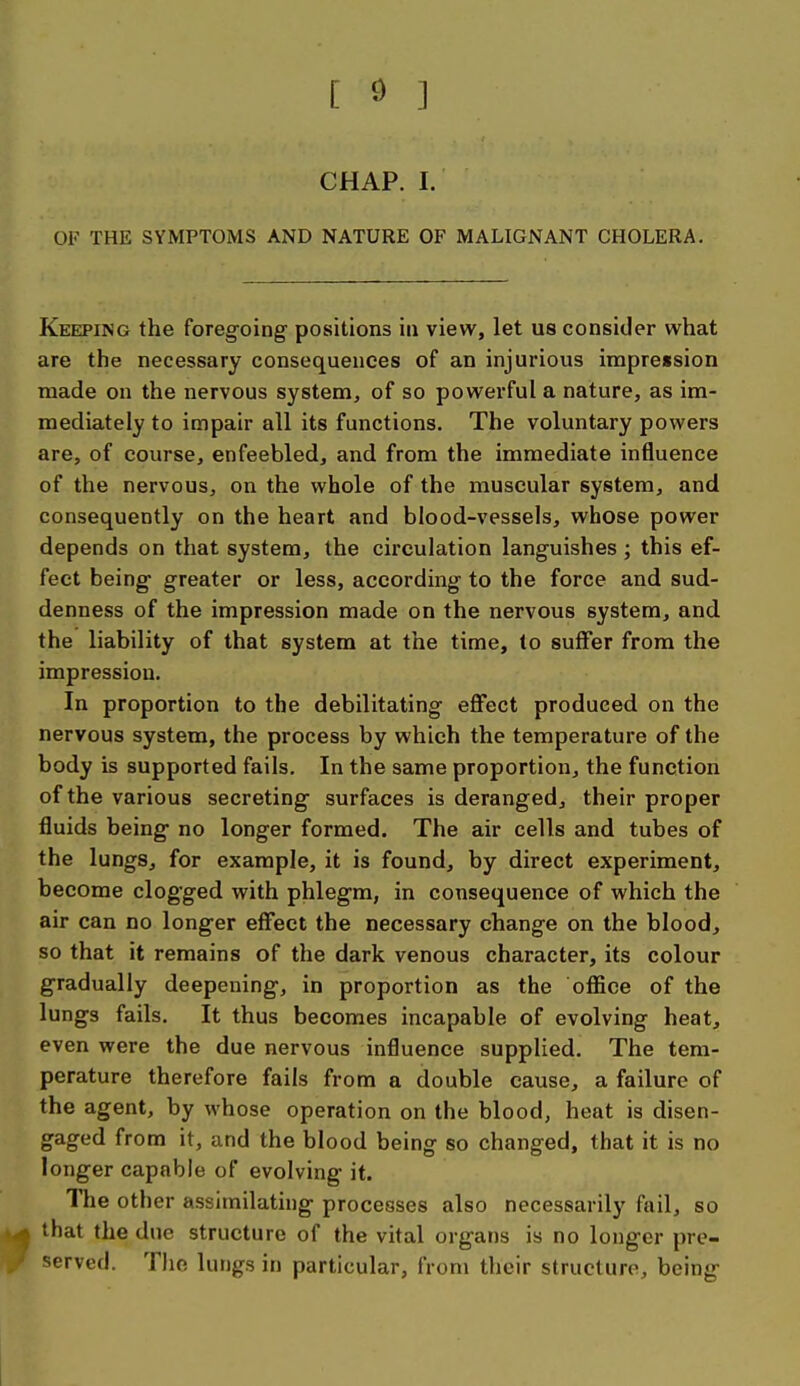 [ ^ ] CHAP. I. OF THE SYMPTOMS AND NATURE OF MALIGNANT CHOLERA. Keeping the foregoing positions in view, let us consider what are the necessary consequences of an injurious impression made on the nervous system, of so powerful a nature, as im- mediately to impair all its functions. The voluntary powers are, of course, enfeebled, and from the immediate influence of the nervous, on the whole of the muscular system, and consequently on the heart and blood-vessels, whose power depends on that system, the circulation languishes ; this ef- fect being- greater or less, according to the force and sud- denness of the impression made on the nervous system, and the liability of that system at the time, to sujffer from the impression. In proportion to the debilitating effect produced on the nervous system, the process by which the temperature of the body is supported fails. In the same proportion, the function of the various secreting surfaces is deranged, their proper fluids being no longer formed. The air cells and tubes of the lungs, for example, it is found, by direct experiment, become clogged with phlegm, in consequence of which the air can no longer effect the necessary change on the blood, so that it remains of the dark venous character, its colour gradually deepening, in proportion as the oflfice of the lungs fails. It thus becomes incapable of evolving heat, even were the due nervous influence supplied. The tem- perature therefore fails from a double cause, a failure of the agent, by whose operation on the blood, heat is disen- gaged from it, and the blood being so changed, that it is no longer capable of evolving it. llie other assimilating processes also necessarily fail, so ^ that the due structure of the vital organs is no longer pre- served. The lungs in particular, from their structure, being