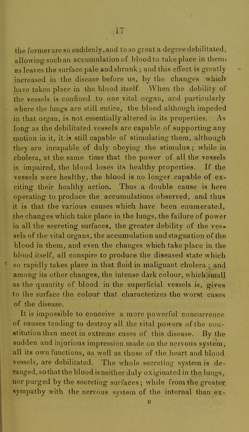 the formerareso suddenly,and to so great a degree debilitated, allowing-such an accumulation of blood to take place in them? as leaves the surface pale and shrunk; and this effect is greatly increased in the disease before us, by the changes which have taken place in the blood itself. When the debility of the vessels is con6ned to one vital org-an, and particularly where the lungs are still entire, the blood althoug-h impeded in that organ, is not essentially altered iu its properties. As long' as the debilitated vessels are capable of supporting-any motion in it, it is still capable of stimulating them, although they are incapable of duly obeying the stimulus ; while in cholera, at the same time that the power of all the vessels is impaired, the blood loses its healthy properties. If the vessels were healthy, the blood is no longer capable of ex- citing their healthy action. Thus a double cause is here operating to produce the accumulations observed, and thus it is that the various causes which have been enumerated, the changes which take place in the lungs, the failure of power in all the secreting surfaces, the greater debility of the ves- sels of the vital organs, the accumulation and stagnation of the blood in them, and even the changes which take place in the blood itself, all conspire to produce the diseased state which so rapidly takes place in that fluid in malignant cholera ; and among its other changes, the intense dark colour, which small as the quantity of blood in the superficial vessels is, gives to the surface the colour that characterizes the worst cases of the disease. It is impossible to conceive a more powerful concurrence of causes tending to destroy all the vital powers of the con- stitution than meet in extreme cases of this disease. By the sudden and injurious impression made on the nervous system, all its own functions, as well as those of the heart and blood vessels, are debilitated. The whole secreting system is de- ranged, so that the blood is neither duly ox iginated in the lungs, nor purged by the secreting surfaces ; while from the greater sympathy with the nervous system of the internal than ex- B