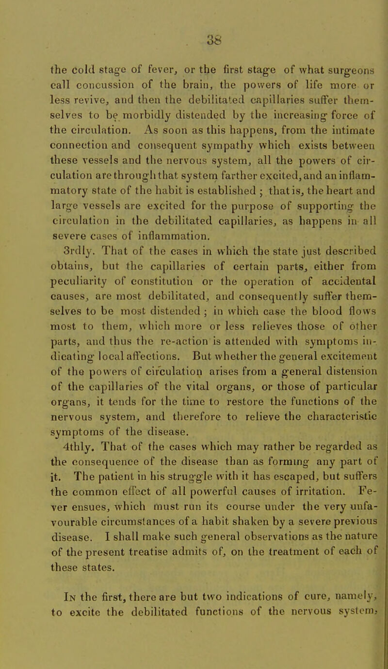 the cold stage of fever, or the first stage of what surgeons call concussion of the bram, the powers of life more or less revive, and then the debilitated capillaries suffer them- selves to be morbidly distended by the increasing force of the circulation. As soon as this happens, from the intimate connection and consequent sympathy which exists between these vessels and the nervous system, all the powers of cir- culation are through that systenn farther excited, and an inflam- matory state of the habit is established ; that is, the heart and large vessels are excited for the purpose of supporting the circulation in the debilitated capillaries, as happens in all severe cases of inflammation. 3rdly. That of the cases in which the state just described obtains, but the capillaries of certain parts, either from peculiarity of constitution or the operation of accidental causes, are most debilitated, and consequently suffer them- selves to be most distended ; in which case the blood flows most to them, which more or less relieves those of other parts, and thus the re-action is attended with symptoms in- dicating local affections. But whether the general excitement of the powers of circulation arises from a general distension of the capillaries of the vital organs, or those of particular organs, it tends for the time to restore the functions of the nervous system, and therefore to relieve the characteristic symptoms of the disease. 4thly. That of the cases which may rather be regarded as the consequence of the disease than as formmg any part of ' it. The patient in his struggle with it has escaped, but suffers the common effect of all powerful causes of irritation. Fe- ver ensues, which must run its course under the very mifa- vourable circumslances of a habit shaken by a severe previous disease. I shall make such general observations as the nature of the present treatise admits of, on the treatment of each of these states. In the first, there are but two indications of cure, namely, to excite the debilitated functions of the nervous systcmj