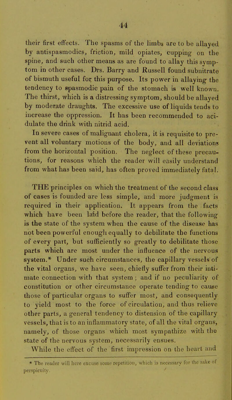 their first effects. The spasms of the limbg are to be allayed by antispasmodics^ friction, mild opiates, cupping on the spine, and such other means as are found to allay this symp- tom in other cases. Drs. Barry and Russell found subnitrate of bismuth useful fo:^ this purpose. Its power in allaying the tendency to spasmodic pain of the stomach is well known. The thirst, which is a distressing symptom, should be allayed by moderate draughts. The excessive use of liquids tends to increase the oppression. It has been recommended to aci- dulate the drink with nitrid acid. In severe cases of malignant cholera, it is requisite to pre- vent all voluntary motions of the body, and all deviations from the horizontal position. The neglect of these precau- tions, for reasons which the reader will easily understand from what has been said, has often proved immediately fatal. THE principles on which the treatment of the second class of cases is founded are less simple, and more judgment is required in their application. It appears from the facts which have been laid before the reader, that the following is the state of the system when the cause of the disease has not been powerful enough equally to debilitate the functions of every part, but sufficiently so greatly to debilitate those parts which are most under the influence of the nervous system.* Under such circumstances, the capillary vessels of the vital organs, we have seen, chiefly suffer from their inti- mate connection with that system; and if no peculiarity of constitution or other circumstance operate tending to cause those of particular organs to suffer most, and consequently to yield most to the force of circulation, and thus relieve other parts, a general tendency to distension of the capillary vessels, that is to an inflammatory state, of all the vital organs, namely, of those organs which most sympathize with the state of the nervous system, necessarily ensues. While the effect of the first impression on the heart and * The reader will here excuse some repetition, which is nucessnry for the sake of perspicuity-