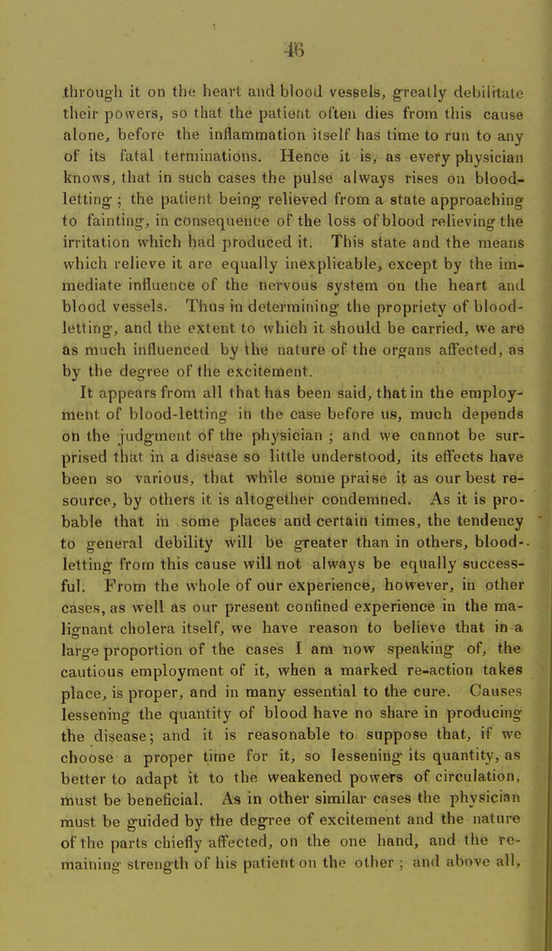 4B .through it on the heart and blood vessels, greatly debilitate their powers, so that the patient often dies from this cause alone, before the inflamnoation itself has time to run to any of its fatal terminations. Hence it is, as every physician knows, that in such cases the pulse always rises on blood- letting ; the patient being relieved from a state approaching to fainting, inconsequence of the loss of blood relieving the irritation which had produced it. This state and the means which relieve it are equally inexplicable, except by the im- mediate influence of the nervous system on the heart and blood vessels. Thus in determining the propriety of blood- letting, and the extent to which it should be carried, we are as much influenced by the nature of the organs aff'ected, as by the degree of the excitement. It appears from all that has been said, that in the employ- ment of blood-letting in the case before us, much depends on the judgment of the physician ; and we cannot be sur- prised that in a disease so little understood, its effects have been so various, that while some praise it as our best re- source, by others it is altogether condemned. As it is pro* bable that in some places and certain times, the tendency to general debility will be greater than in others, blood-- letting from this cause will not always be equally success- ful. From the whole of our experience, however, in other cases, as well as our present confined experience in the ma- lignant cholera itself, we have reason to believe that in a large proportion of the cases I am now speaking of, the cautious employment of it, when a marked re-action takes place, is proper, and in many essential to the cure. Causes lessening the quantity of blood have no share in producing the disease; and it is reasonable to suppose that, if we choose a proper time for it, so lessening its quantity, as better to adapt it to the weakened powers of circulation, must be beneficial. As in other similar cases the physician must be guided by the degree of excitement and the nature of the parts chiefly affected, on the one hand, and the re- maining strength of his patient on the other ; and above all,