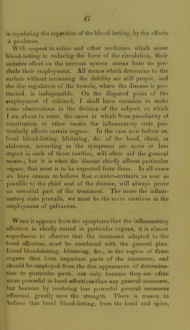 in regulating the repetition of the blood-letting', by the eflects- it produces. With respect to saline and other medicines which assist blood-letting* in reducing the force of the circulation, their sedative effect on the nervous system seems here to pre- clude their employment. All means which determine to the surface without increasing the debility are still proper, and the due regulation of the bowels, where the disease is pro- tracted, is indispensible. On the disputed point of the employment of calomel, I shall have occasion to make some observations in the division of the subject, on which I am about to enter, the cases in which from peculiarity of constitution or other causes the inflammatory state par- ticularly atFects certain organs. In the case now before us, local blood-letting, blistering, &c. of the head, chest, or abdomen, according as the symptoms are more or less urgent in each of these cavities, will often aid the general means ; but it is when the disease chiefly affects particular organs, that most is to be expected from them. In all cases we have reason to believe that counter-irritants as near as possible to the chief seat of the disease, will always prove an essential part of the treatment. The more the inflam- matory state prevails, we must be the more cautious in the employment of galvanism. When it appears from the symptoms that the inflammatory affection is chiefly seated in particular organs, it is almost superfluous to observe that the treatment adapted to the local affection, must be combined with the general plan. Local blood-letting, blistering, &c., in the region of these organs then form important parts of the treatment, and should be employed from the first appearance of determina- tion to particular parts, not only because they are often more powerful in local affections than any general measures, but because by rendering less powerful general measures effectual, greatly save the strength. There is reason to believe that local blood-letting, from the head and spine,