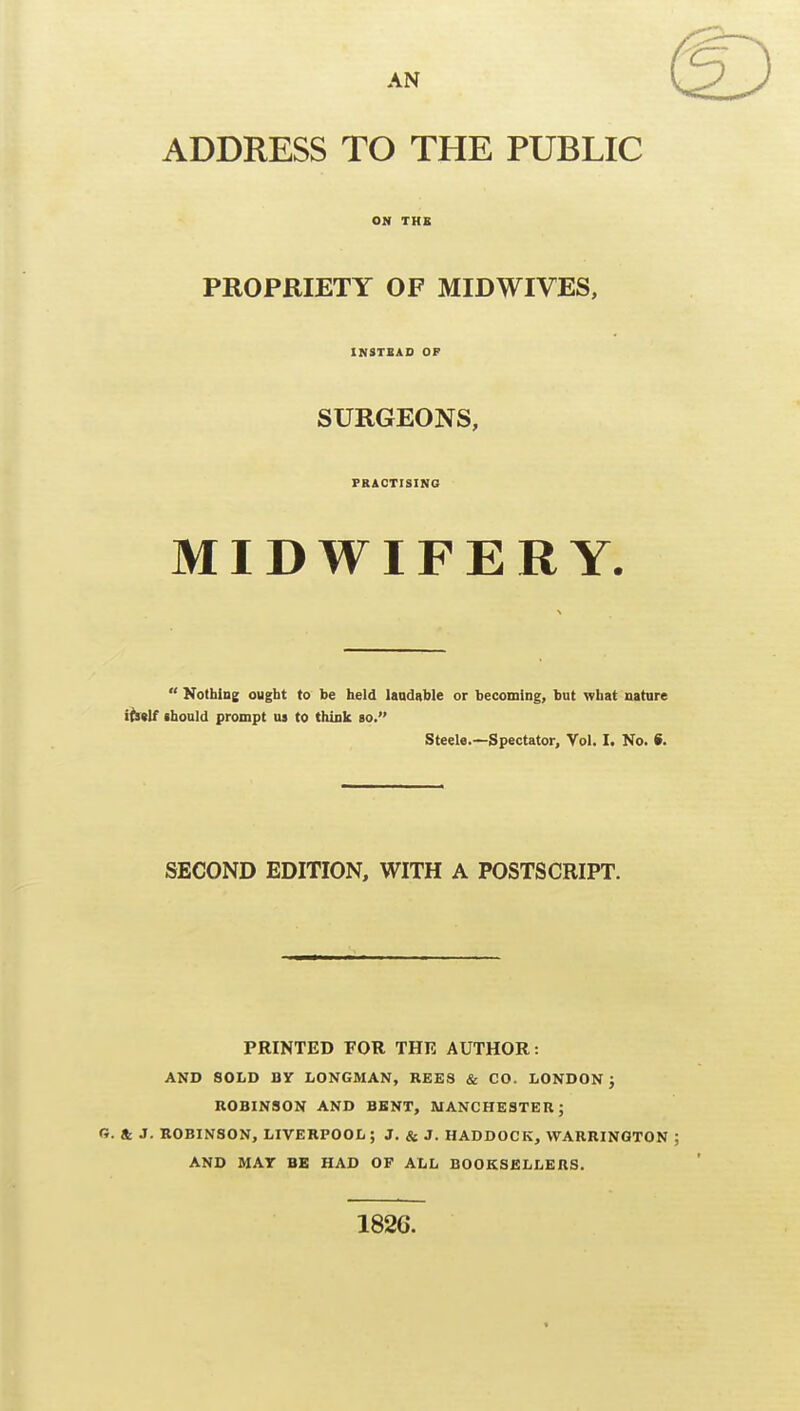 AN ADDRESS TO THE PUBLIC ON TKB PROPRIETY OF MIDWIVES, INSTSAD OP SURGEONS, PRACTISING MIDWIFERY.  Kothlne ought to be held laadable or becoming, but what natare iisM (hould prompt us to think so. Steele.—Spectator, Vol. I. No. S. SECOND EDITION, WITH A POSTSCRIPT. PRINTED FOR THE AUTHOR: AND SOLD BY LONGMAN, REES & CO. LONDON j ROBINSON AND BENT, MANCHESTER; G. Sc. J. ROBINSON, LIVERPOOL; J. & J. HADDOCK, WARRINGTON AND MAT BE HAD OF ALL BOOKSELLERS. 182G.