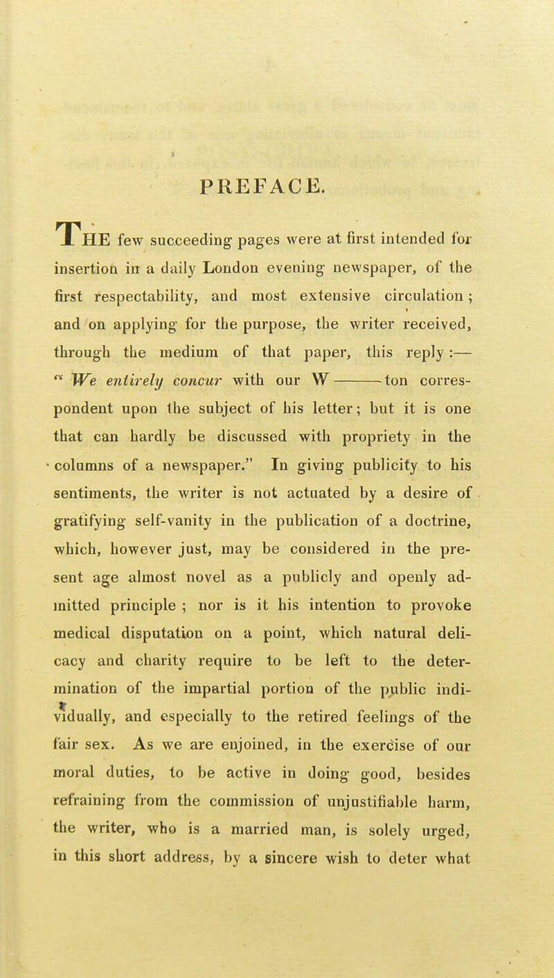 PREFACE. The few succeeding pages were at first intended for insertion in a daily London evening newspaper, of the first respectability, and most extensive circulation; and on applying for the purpose, the writer received, through the medium of that paper, this reply:— We entirely concur with our W ^ton corres- pondent upon the subject of his letter; but it is one that can hardly be discussed with propriety in the columns of a newspaper. In giving publicity to bis sentiments, the writer is not actuated by a desire of gratifying self-vanity in the publication of a doctrine, which, however just, may be considered in the pre- sent age almost novel as a publicly and openly ad- mitted principle ; nor is it his intention to provoke medical disputation on a point, which natural deli- cacy and charity require to be left to the deter- mination of the impartial portion of the public indi- vidually, and especially to the retired feelings of the fair sex. As we are enjoined, in the exerdise of our moral duties, to be active in doing good, besides refraining from the commission of unjustifiable harm, the writer, who is a married man, is solely urged, in this short address, by a sincere wish to deter what