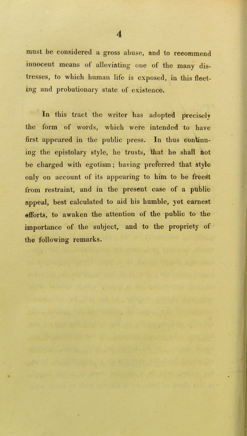 must be considered a gross abuse, and to recommend innocent means of alleviating one of the many dis- tresses, to which human life is exposed, in this fleet- ing and probationary state of existence. In this tract the writer has adopted precisely the form of words, which were intended to have first appeared in the public press. In thus continu- ing the epistolary style, he trusts, that he shall not be charged with egotism; having preferred that style only on account of its appearing to him to be freest from restraint, and in the present case of a puhlic appeal, best calculated to aid his humble, yet earnest efforts, to awaken the attention of the public to the importance of the subject, and to the propriety of the following remarks.