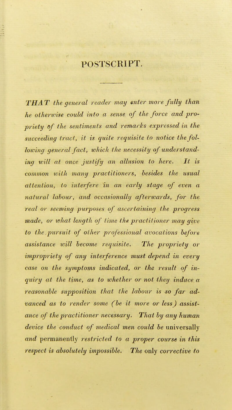 POSTSCRIPT. THA T the general reader may enter more fully than he otherwise could into a sense of the force and /?ro- priety of the sentiments and remarks expressed in the succeeding tract, it is quite requisite to notice the fol- loicing general fact, which the necessity of understand- ing will at once justify an allusion to here. It is common with many practitioners, besides the usual attention, to interfere in cm early stage of even a natural labour, and occasionally afterwards, for the real or seeming purposes of ascertaining the progress made, or what length of time the practitioner may give to the pursuit of other professional avocations before assistance will become recpiisite. The propriety or ivipropriety of any interference must depend in every case on the symptoms indicated, or the result of in- quiry at the time, as to whether or not they induce a reasonable supposition that the labour is -so far ad- vanced as to render some {be it more or less) assist- ance of the practitioner necessary. That by any human device the conduct of medical men could be universally and permanently restricted to a proper course in this respect is absolutely impossible. The only corrective to