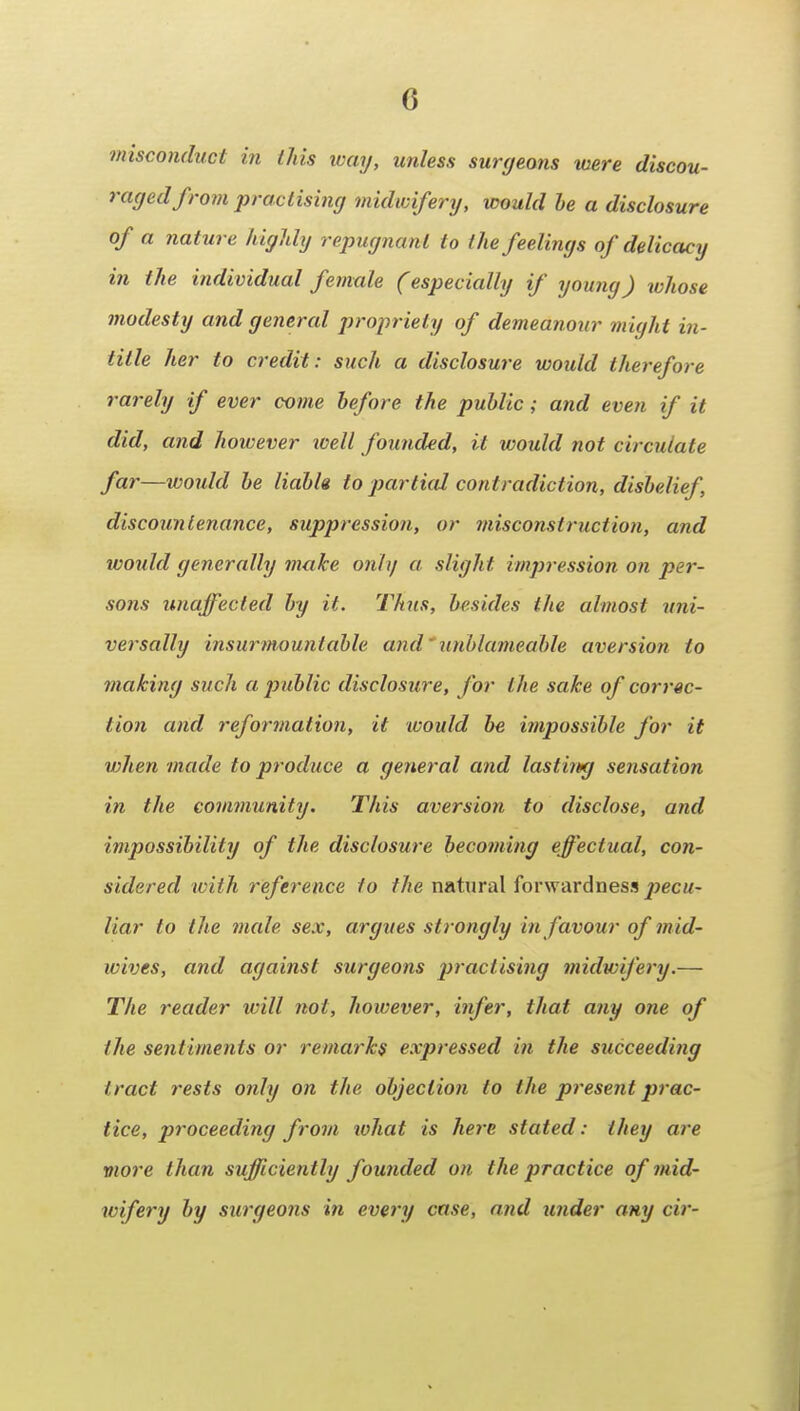 misconduct in ihis loay, unless surgeans mere discou- raged from practising midioiferxj, would he a disclosure of a nature highly repugnant to the feelings of delicacy in the individual female (especially if young) whose modesty and general propriety of demeanour might in- title her to credit: such a disclosure would therefore rarely if ever come before the public; and even if it did, and however well founded, it would not circulate far—would be liabk to particd contradiction, disbelief, discountenance, suppression, or misconstruction, and would generally make only a slight impression on per- sons unaffected by it. Thus, besides the almost uni- versally insurmountable and' unblameahle aversion to making such a jjublic disclosure, for the sake of correc- tion and reformation, it ivould be impossible for it when made to produce a ge7ieral and lasthug sensation in the com?nunity. This aversion to disclose, and impossibility of the disclosure becoming effectual, con- sidered with reference to the natural forwardness pecu- liar to the male sex, argues strongly in favour of mid- wives, and against surgeons practising midwifery.— The reader will not, however, infer, that any one of the sentiments or remarks expressed in the succeeding tract rests only on the objection to the present prac- tice, proceeding from lohat is here stated: they are viore than sufficiently founded on the practice of mid- wifery by surgeons in every case, and under any cir-