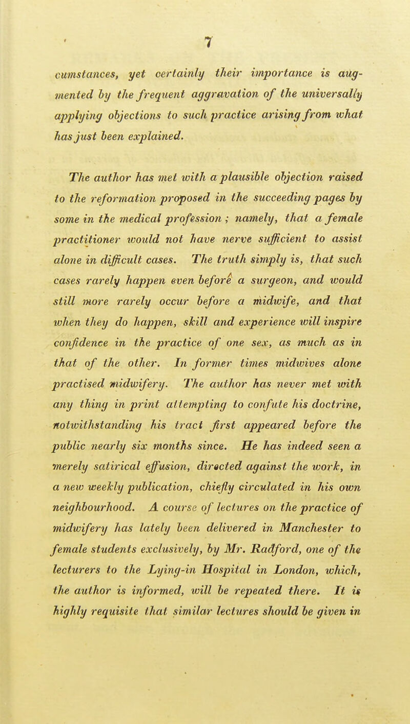 cumstances, yet certainly their importance is aug- mented by the frequent aggravation of the universally applying objections to such practice arising from what has just been explained. The author has met with a plausible objection raised to the reformation pr(^osed in the succeeding pages by some in the medical profession ; namely, that a female practitioner looidd not have nerve sufficient to assist alone in difficult cases. The truth simply is, that such cases rarely happen even before a surgeon, and would still more rarely occur before a midwife, and that when they do happen, skill and experience will inspire confidence in the practice of one sex, as much as in that of the other. In former times midioives alone practised midwifery. The author has never met with any thing in print attempting to confute his doctrine, notwithstanding his tract first appeared before the public nearly six months since. He has indeed seen a merely satirical effusion, directed against the work, in a new weekly publication, chiefly circulated in his own neighbourhood. A course of lectures on the practice of midwifery has lately been delivered in Manchester to female students exclusively, by Mr. Radford, one of the lecturers to the Lying-in Hospital in London, which, the author is informed, will be repeated there. It if highly requisite that similar lectures should be given in