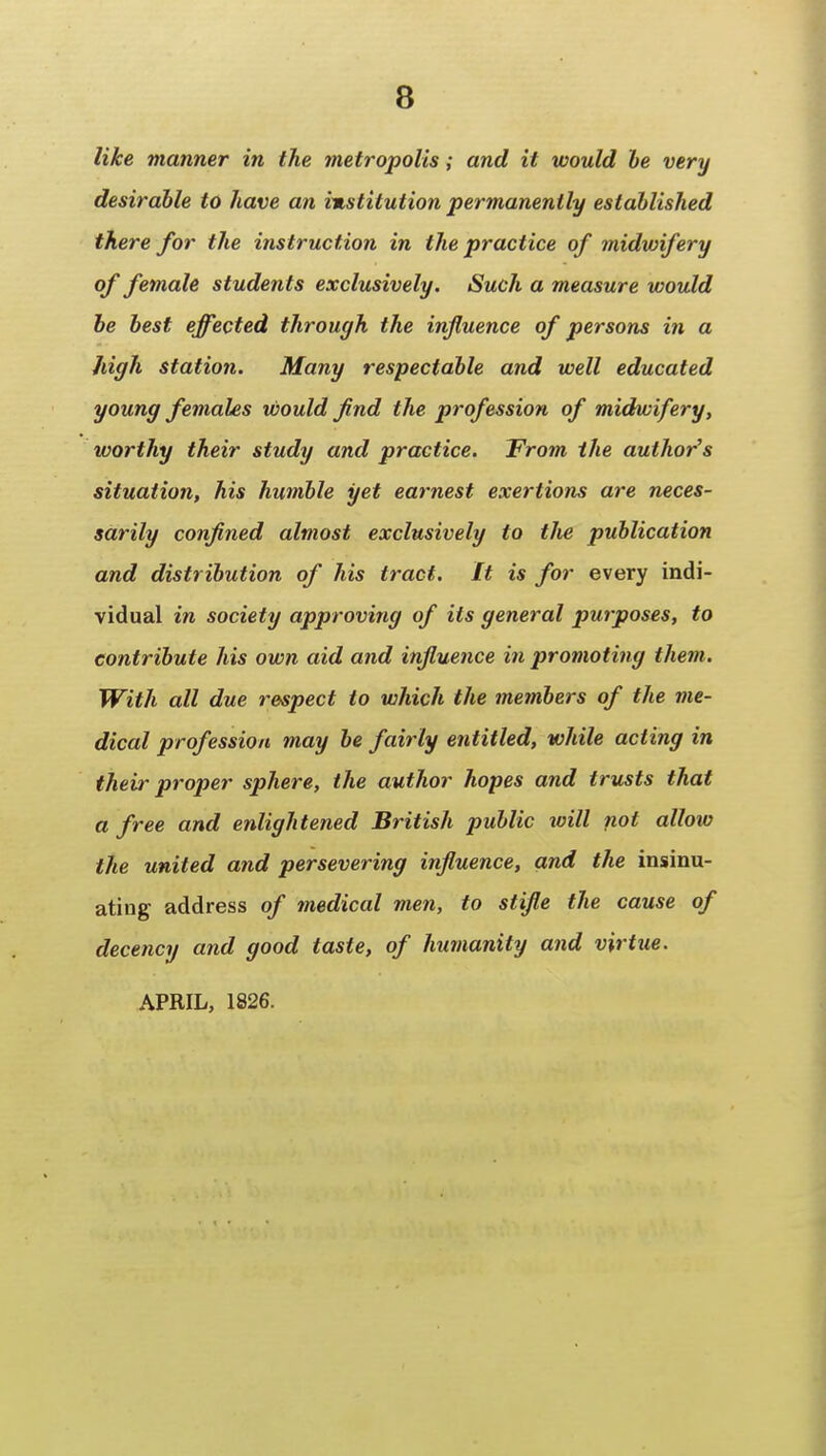 like manner in the metropolis; and it would he very desirable to have an institution permanently established there for the instruction in the practice of midwifery of female students exclusively. Such a measure would be best effected through the influence of persons in a high station. Many respectable and well educated young females would find the profession of midwifery, worthy their study and practice. From the author's situation, his humble yet earnest exertions are neces- sarily confined almost exclusively to the publication and distribution of his tract. It is for every indi- vidual in society approving of its general purposes, to contribute his own aid and influence in promoting them. With all due respect to which the members of the me- dical profession may be fairly entitled, while acting in their proper sphere, the author hopes and trusts that a free and enlightened British public will not allow the united and persevering influence, and the insinu- ating address of medical men, to stifle the cause of decency and good taste, of humanity and virtue. APRIL, 1826.