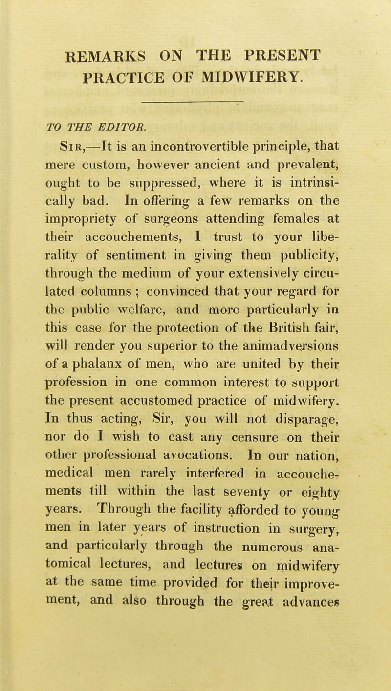 1 i REMARKS ON THE PRESENT PRACTICE OF MIDWIFERY. TO THE EDITOR. Sir,—It is an incontrovertible principle, that mere custom, however ancient and prevalent, ought to be suppressed, where it is intrinsi- cally bad. In offering a few remarks on the impropriety of surgeons attending females at their accouchements, I trust to your libe- rality of sentiment in giving them publicity, through the medium of your extensively circu- lated columns ; convinced that your regard for the public welfare, and more particularly in this case for the protection of the British fair, will render you superior to the animadversions of a phalanx of men, who are united by their profession in one common interest to support the present accustomed practice of midwifery. In thus acting, Sir, you will not disparage, nor do I wish to cast any censure on their other professional avocations. In our nation, medical men rarely interfered in accouche- ments till within the last seventy or eighty years. Through the facility afforded to young men in later years of instruction in surgery, and particularly through the numerous ana- tomical lectures, and lectures on midwifery at the same time provided for their improve- ment, and also through the great advances