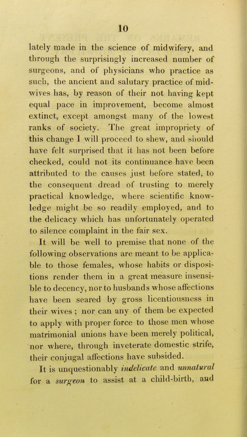 lately made in the science of midwifery, and through the surprisingly increased number of surgeons, and of physicians who practice as such, the ancient and salutary practice of mid- wives has, by reason of their not having kept equal pace in improvement, become almost extinct, except amongst many of the lowest ranks of society. The great impropriety of this change 1 will proceed to shew, and siiould have felt surprised that it has not been before checked, could not its continuance have been attributed to the causes just before stated, to the consequent dread of trusting to merely practical knowledge, where scientific know- ledge might be so readily employed, and to the delicacy which has unfortunately operated to silence complaint in the fair sex. It will be well to premise that none of the following observations are meant to be applica- ble to those females, whose habits or disposi- tions render them in a great measure insensi- ble to decency, nor to husbands whose affections have been seared by gross licentiousness in their wives ; nor can any of them be expected to apply with proper force to those men whose matrimonial unions have been merely political, nor where, through inveterate domestic strife, their conjugal affections have subsided. It is unquestionably indelicate and unnalural for a surgeo7i to assist at a child-birth, and