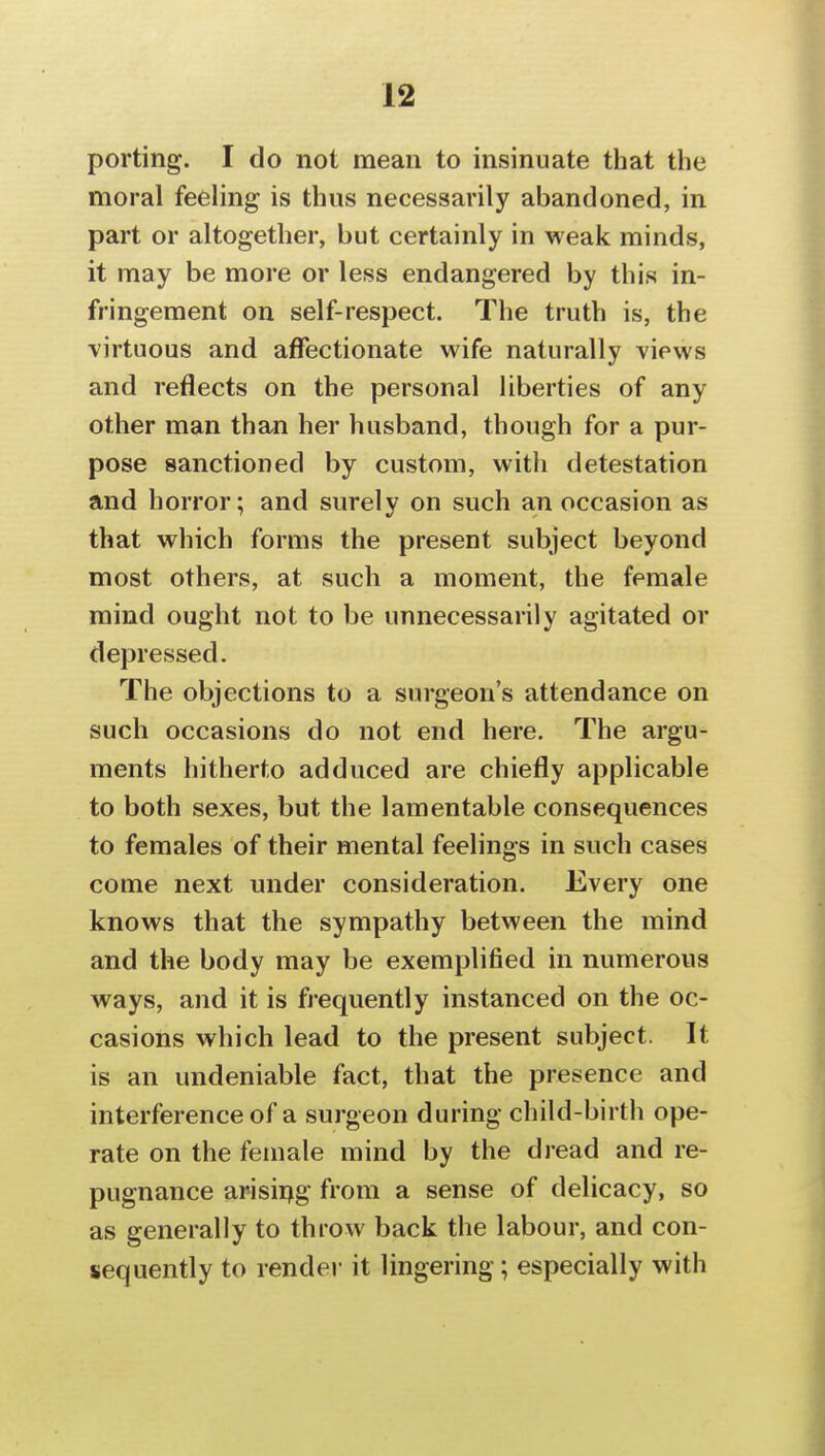 porting. I do not mean to insinuate that the moral feeling is thus necessarily abandoned, in part or altogether, but certainly in weak minds, it may be more or less endangered by this in- fringement on self-respect. The truth is, the virtuous and affectionate wife naturally views and reflects on the personal liberties of any other man than her husband, though for a pur- pose sanctioned by custom, with detestation and horror; and surely on such an occasion as that which forms the present subject beyond most others, at such a moment, the female mind ought not to be unnecessarily agitated or depressed. The objections to a surgeon's attendance on such occasions do not end here. The argu- ments hitherto adduced are chiefly applicable to both sexes, but the lamentable consequences to females of their mental feelings in such cases come next under consideration. Every one knows that the sympathy between the mind and the body may be exemplified in numerous ways, and it is frequently instanced on the oc- casions which lead to the present subject. It is an undeniable fact, that the presence and interference of a surgeon during child-birth ope- rate on the female mind by the dread and re- pugnance arisipg from a sense of delicacy, so as generally to throw back the labour, and con- sequently to rendei- it lingering; especially with