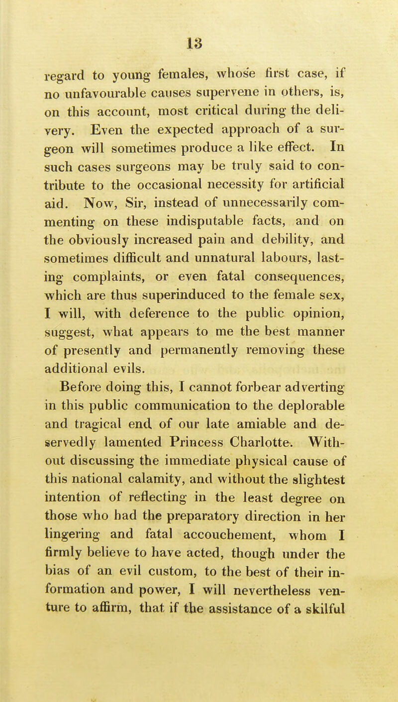 regard to young females, whose first case, if no unfavourable causes supervene in others, is, on this account, most critical during the deli- very. Even the expected approach of a sur- geon will sometimes produce a like effect. In such cases surgeons may be truly said to con- tribute to the occasional necessity for artificial aid. Now, Sir, instead of unnecessarily com- menting on these indisputable facts, and on the obviously increased pain and debility, and sometimes difficult and unnatural labours, last- ing complaints, or even fatal consequences, which are thus superinduced to the female sex, I will, with deference to the public opinion, suggest, what appears to me the best manner of presently and permanently removing these additional evils. Before doing this, I cannot forbear adverting in this public communication to the deplorable and tragical end of our late amiable and de- servedly lamented Princess Charlotte. With- out discussing the immediate physical cause of this national calamity, and without the slightest intention of reflecting in the least degree on those who had the preparatory direction in her lingering and fatal accouchement, whom I firmly believe to have acted, though under the bias of an evil custom, to the best of their in- formation and power, I will nevertheless ven- ture to affirm, that if the assistance of a skilful