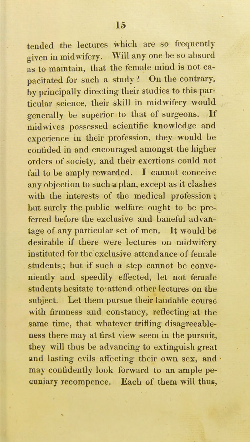 tended the lectures which are so frequently given in midwifery. Will any one be so absurd as to maintain, that the female mind is not ca- pacitated for such a study ? On the contrary, by principally directing their studies to this par- ticular science, their skill in midwifery would generally be superior to that of surgeons. If midwives possessed scientific knowledge and experience in their profession, they would be confided in and encouraged amongst the higher orders of society, and their exertions could not fail to be amply rewarded. I cannot conceive any objection to such apian, except as it clashes with the interests of the medical profession; but surely the public welfare ought to be pre- ferred before the exclusive and baneful advan- tage of any particular set of men. It would be desirable if there were lectures on midwifery instituted for the exclusive attendance of female students.; but if such a step cannot be conve- niently and speedily effected, let not female students hesitate to attend other lectures on the subject. Let them pursue their laudable course with firmness and constancy, reflecting at the same time, that whatever trifling disagreeable- ness there may at first view seem in the pursuit, they will thus be advancing to extinguish great and lasting evils affecting their own sex, and may confidently look forward to an ample pe- cuniary recompence. Each of them will thus,