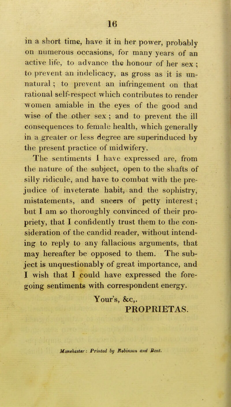 in a short time, have it in her power, probably on numerous occasions, for many years of an active life, to advance the honour of her sex ; to prevent an indelicacy, as gross as it is un- natural ; to prevent an infringement on that rational self-respect which contributes to render women amiable in the eyes of the good and wise of the other sex; and to prevent the ill consequences to female health, which generally in a greater or less degree are superinduced by the present practice of midwifery. The sentiments 1 have expressed are, from the nature of the subject, open to the shafts of silly ridicule, and have to combat with the pre- judice of inveterate habit, and the sophistry, mistatements, and sneers of petty interest; but I am so thoroughly convinced of their pro- priety, that I confidently trust them to the con- sideration of the candid reader, without intend- ing to reply to any fallacious arguments, that may hereafter be opposed to them. The sub- ject is unquestionably of great importance, and I wish that I could have expressed the fore- going sentiments with correspondent energy. Your's, &c,. PROPRIETAS. Manthasttr: Printed by X^binsen and Bent.