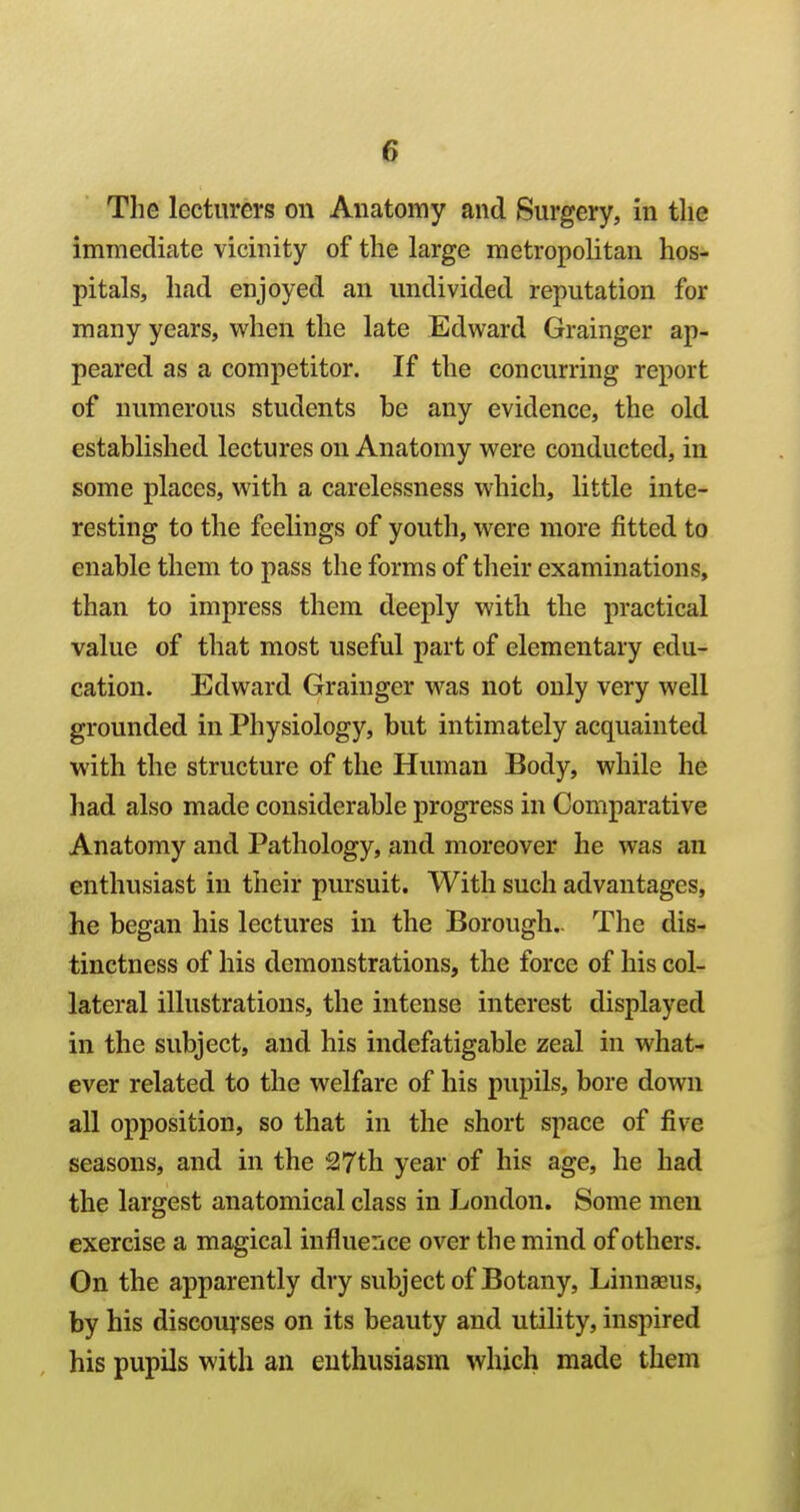 The lecturers on Anatomy and Surgery, in the immediate vicinity of the large metropolitan hos- pitals, had enjoyed an undivided reputation for many years, when the late Edward Grainger ap- peared as a competitor. If the concurring report of numerous students be any evidence, the old established lectures on Anatomy were conducted, in some places, with a carelessness which, little inte- resting to the feelings of youth, were more fitted to enable them to pass the forms of their examinations, than to impress them deeply with the practical value of that most useful part of elementary edu- cation. Edward Grainger was not only very well grounded in Physiology, but intimately acquainted with the structure of the Human Body, while he had also made considerable progress in Comparative Anatomy and Pathology, and moreover he was an enthusiast in their pursuit. With such advantages, he began his lectures in the Borough.. The dis- tinctness of his demonstrations, the force of his col- lateral illustrations, the intense interest displayed in the subject, and his indefatigable zeal in what- ever related to the welfare of his pupils, bore down all opposition, so that in the short space of five seasons, and in the 217th year of his age, he had the largest anatomical class in London. Some men exercise a magical influence over the mind of others. On the apparently dry subject of Botany, Linnaeus, by his discouj'ses on its beauty and utility, inspired his pupils with an enthusiasm which made them
