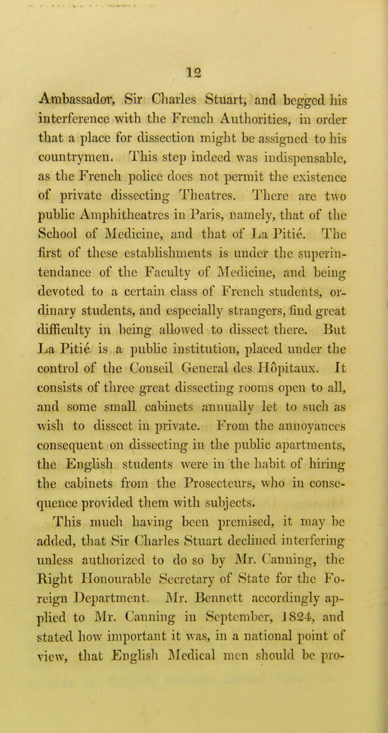 Ambassador, Sir Charles Stuart, and begged his interference with the French Authorities, in order that a place for dissection might be assigned to his countrymen. This step indeed was indispensable, as the French police does not permit the existence of private dissecting Theatres. There are two public Amphitheatres in Paris, namely, that of the School of Medicine, and that of La Pitie. The first of these establishments is under the superin- tendance of the Faculty of Medicine, and being devoted to a certain class of French students, or- dinary students, and especially strangers, find great difficulty in being allowed to dissect there. But La Pitie is a public institution, placed under the control of the Conseil General des Hopitaux. It consists of tliree great dissecting rooms open to all, and some small cabinets annually let to such as wish to dissect in private. From the annoyances consequent on dissecting in the public apartments, the English students were in the habit of hiring the cabinets from the Prosecteurs, who in conse- quence provided them with subjects. This mucli having been premised, it may be added, that Sir Charles Stuart dechned interfering unless authorized to do so by Mr. Canning, the Right Honourable Secretary of State for the Fo- reign Department, Mr. Bennett accordingly ap- plied to Mr. Canning in September, J 824, and stated how important it was, in a national point of view, that Englisli IMedical men should be pro-