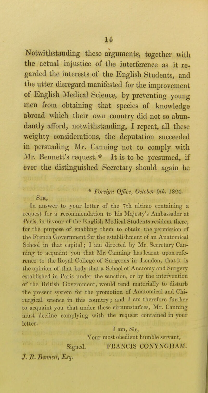 Notwithstanding these arguments, together with the actual injustice of the interference as it re- garded the interests of the English Students, and the utter disregard manifested for the improvement of EngHsh Medical Science, by preventing young men from obtaining that species of knowledge abroad which their own country did not so abun- dantly afford, notwithstanding, I repeat, all these weighty considerations, the deputation succeeded in persuading Mr. Canning not to comply with Mr. Bennett's request. * It is to be presumed, if ever the distinguished Secretary should again be * Foreign Office, October Qth, 1824. Sir, In answer to your letter of the 7tli ultimo containing a request for a recommendation to his Majesty's Ambassador at PariSj in favour of the English Medical Students resident there, for the pui-pose of enabling them to obtain the permission of the French Government for the establishment of an Anatomical School in that capital; I am directed by Mr. Secretary Can- ning to acquaint you that Mr. Canning has learnt upon refe- rence to the Royal College of Surgeons in London, that it is the opinion of that body that a School of Anatomy and Surgery established in Paris under the sanction^ or by the intervention of the British Government, vi'ould tend materially to disturb the present system for the promotion of Anatomical and Chi- rurgical science in this country; and I am therefore further to acquaint you that under these circumstaitces, Mr. Canning must decline complying with the request contained in )'our letter. I am. Sir, Your most obedient humble servant, Sigiied. FRANCIS CONYNGHAM. J. R, Beimetl, Esq.