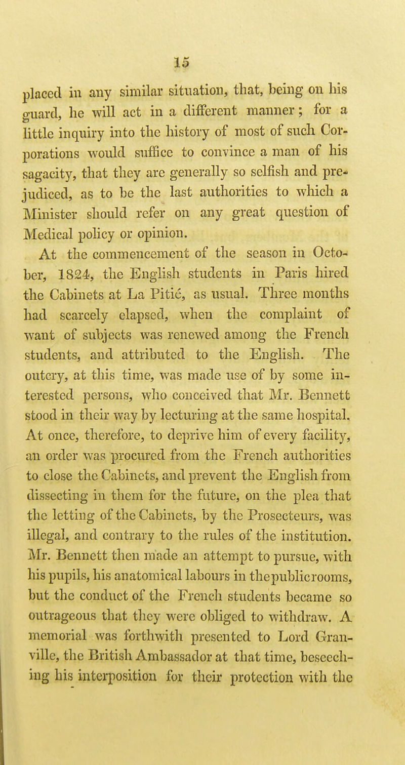 placed in any similar situation, that, being on his guard, he will act in a different manner; for a little inquiry into the history of most of such Cor- porations would suffice to convince a man of his sagacity, that they are generally so selfish and pre- judiced, as to be the last authorities to which a IMinister should refer on any great question of Medical policy or opinion. At the commencement of the season in Octo- ber, 1824), the English students in Paris hired the Cabinets at La Pitie, as usual. Three months had scarcely elapsed, when the complaint of want of subjects was renewed among the French students, and attributed to the English. The outcry, at this time, was made use of by some in- terested persons, who conceived that Mr. Bennett stood in their way by lecturing at the same hospital. At once, therefore, to deprive him of every facility, an order was procured from the French authorities to close the Cabinets, and prevent the English from dissecting in them for the future, on the plea that the letting of the Cabinets, by the Prosecteurs, was illegal, and contrary to the rules of the institution. Mr. Bennett then made an attempt to pursue, with his pupils, his anatomical labours in thepublicrooms, but the conduct of the French students became so outrageous that they were obliged to withdraw. A memorial was forthwith presented to Lord Gran- ville, the British Ambassador at that time, beseech- ing his interposition for their protection with the